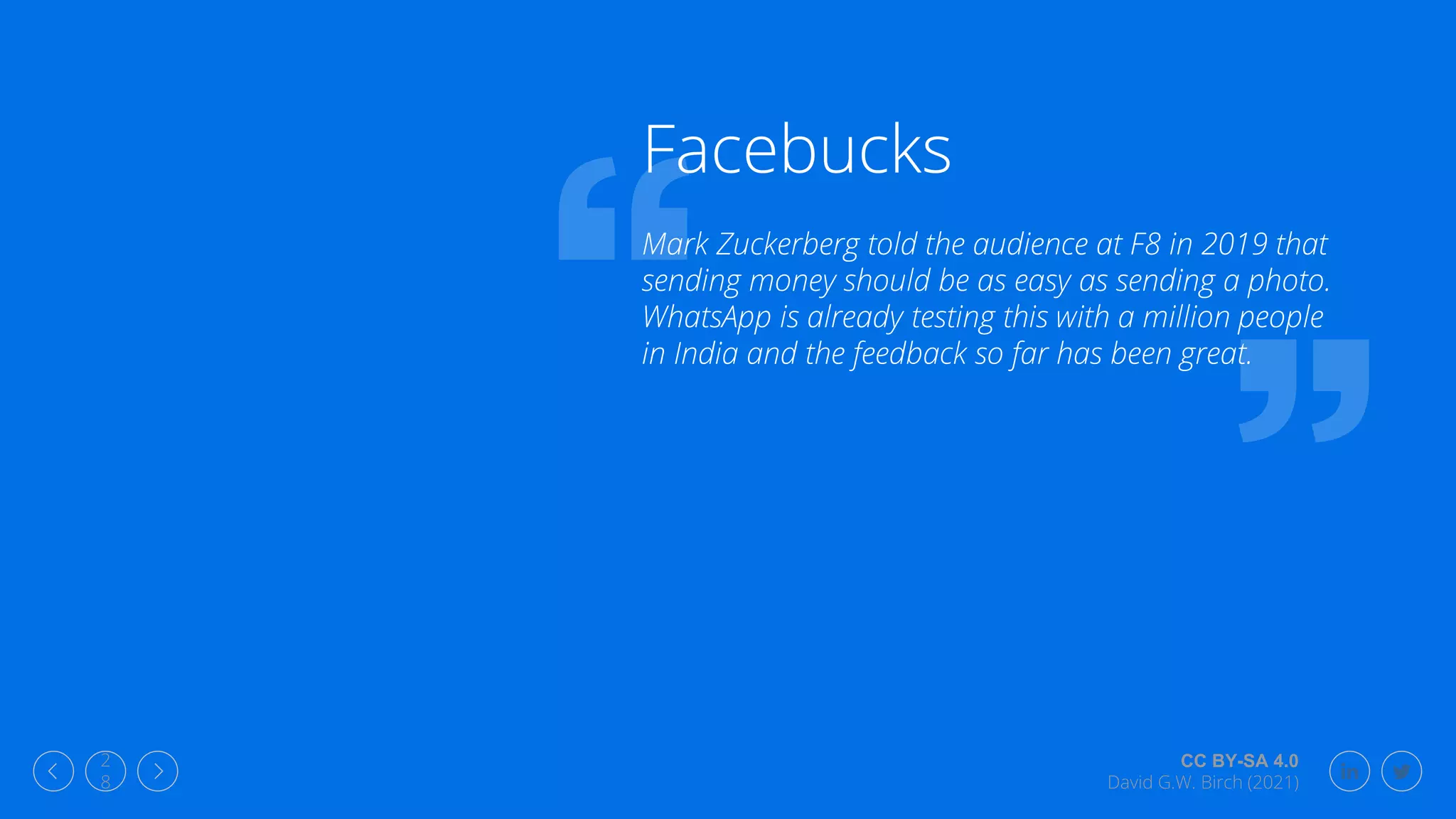 CC BY-SA 4.0
David G.W. Birch (2021)
2
8
Facebucks
Mark Zuckerberg told the audience at F8 in 2019 that
sending money should be as easy as sending a photo.
WhatsApp is already testing this with a million people
in India and the feedback so far has been great.
 