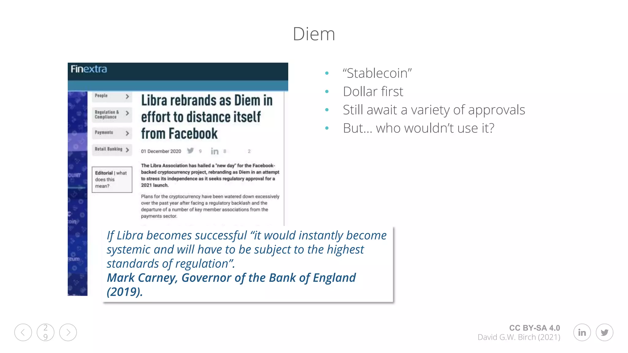 CC BY-SA 4.0
David G.W. Birch (2021)
2
9
Diem
• “Stablecoin”
• Dollar first
• Still await a variety of approvals
• But… who wouldn’t use it?
If Libra becomes successful “it would instantly become
systemic and will have to be subject to the highest
standards of regulation”.
Mark Carney, Governor of the Bank of England
(2019).
 