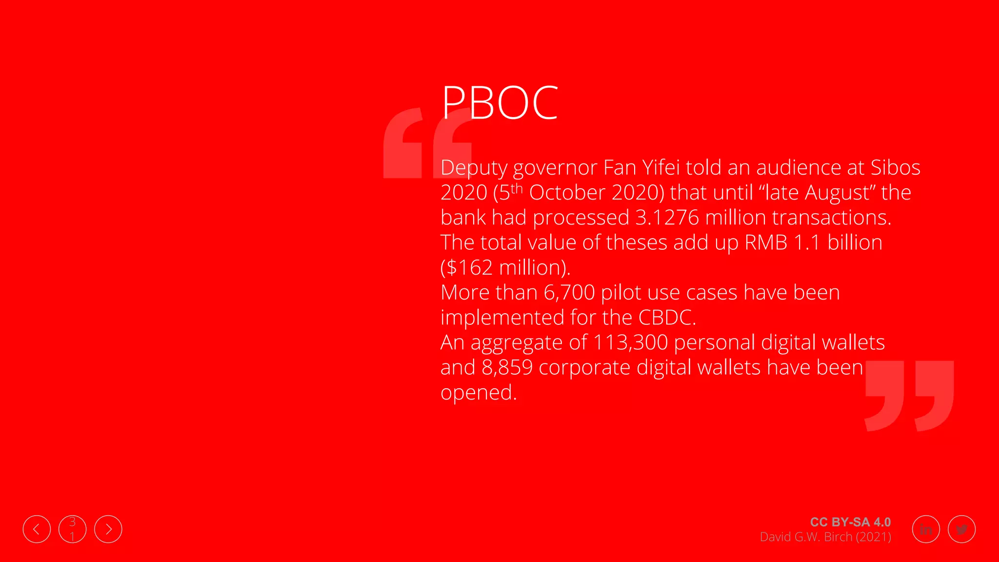 CC BY-SA 4.0
David G.W. Birch (2021)
3
1
PBOC
Deputy governor Fan Yifei told an audience at Sibos
2020 (5th October 2020) that until “late August” the
bank had processed 3.1276 million transactions.
The total value of theses add up RMB 1.1 billion
($162 million).
More than 6,700 pilot use cases have been
implemented for the CBDC.
An aggregate of 113,300 personal digital wallets
and 8,859 corporate digital wallets have been
opened.
 
