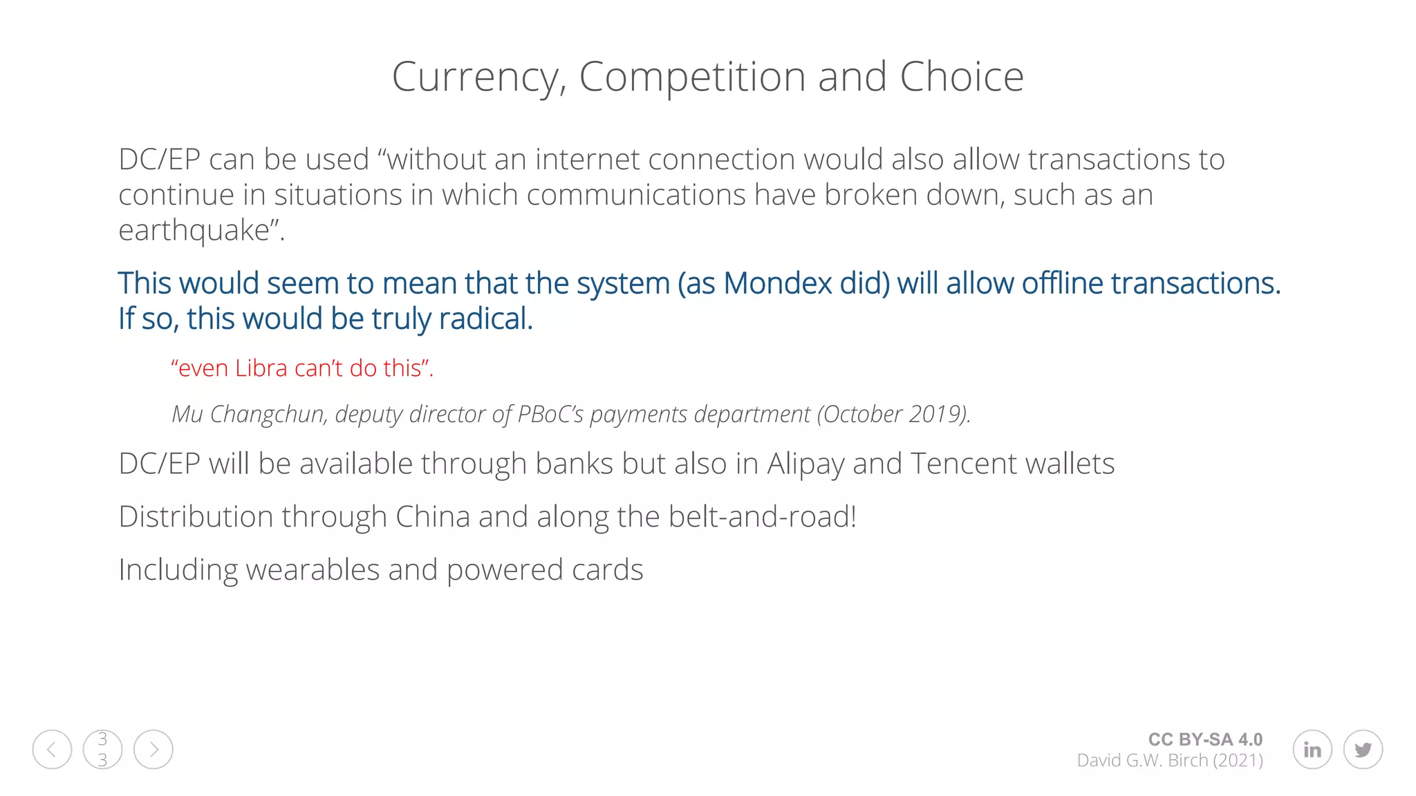 CC BY-SA 4.0
David G.W. Birch (2021)
3
3
Currency, Competition and Choice
DC/EP can be used “without an internet connection would also allow transactions to
continue in situations in which communications have broken down, such as an
earthquake”.
This would seem to mean that the system (as Mondex did) will allow offline transactions.
If so, this would be truly radical.
“even Libra can’t do this”.
Mu Changchun, deputy director of PBoC’s payments department (October 2019).
DC/EP will be available through banks but also in Alipay and Tencent wallets
Distribution through China and along the belt-and-road!
Including wearables and powered cards
 