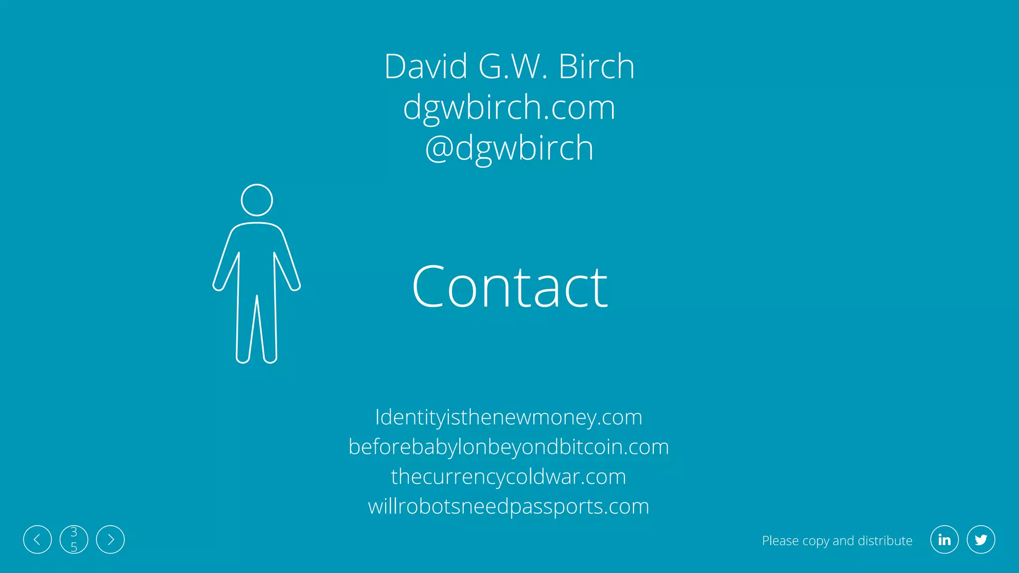 Please copy and distribute
3
5
Contact
David G.W. Birch
dgwbirch.com
@dgwbirch
Identityisthenewmoney.com
beforebabylonbeyondbitcoin.com
thecurrencycoldwar.com
willrobotsneedpassports.com
 
