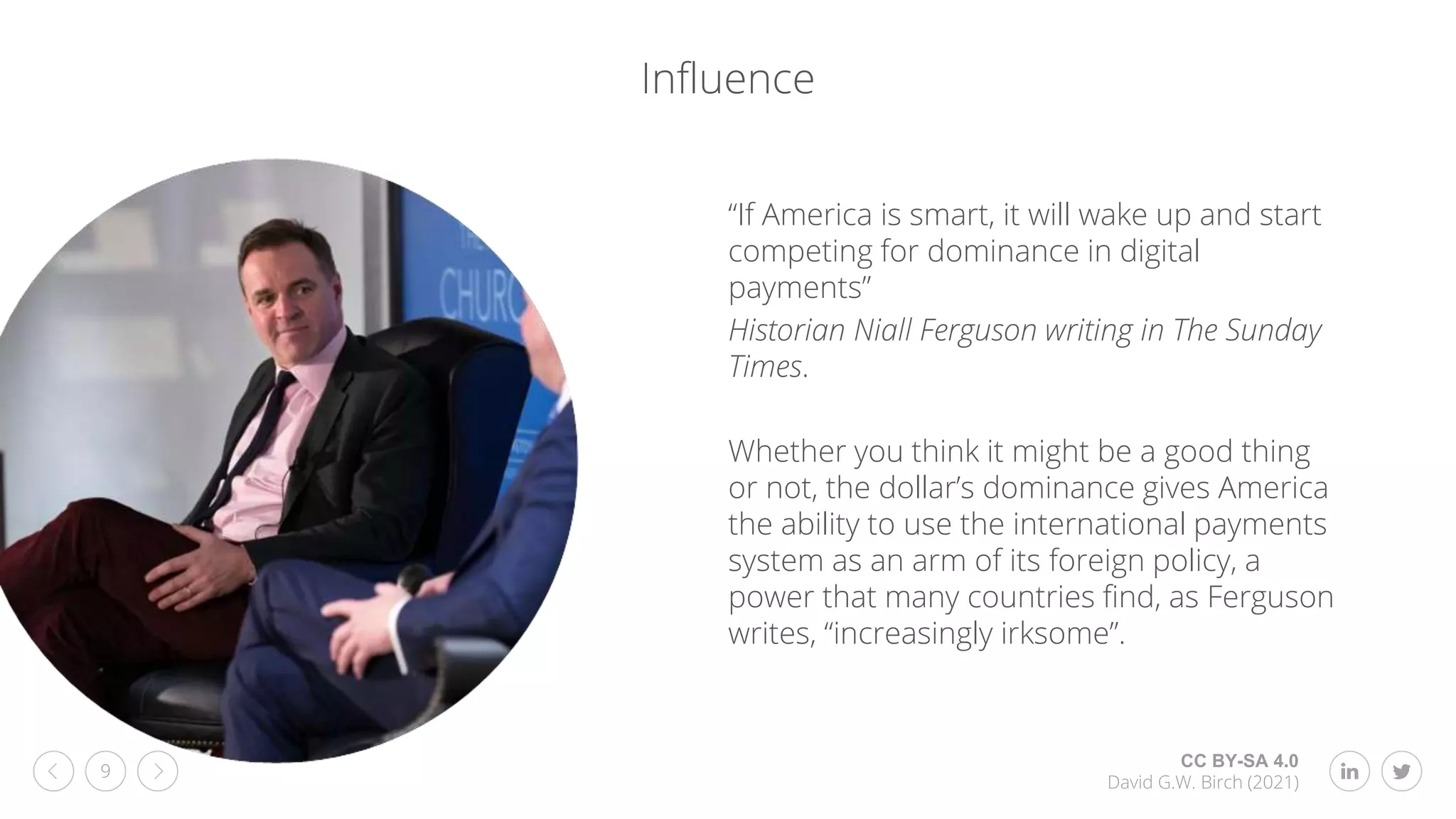 CC BY-SA 4.0
David G.W. Birch (2021)
9
Influence
“If America is smart, it will wake up and start
competing for dominance in digital
payments”
Historian Niall Ferguson writing in The Sunday
Times.
Whether you think it might be a good thing
or not, the dollar’s dominance gives America
the ability to use the international payments
system as an arm of its foreign policy, a
power that many countries find, as Ferguson
writes, “increasingly irksome”.
 