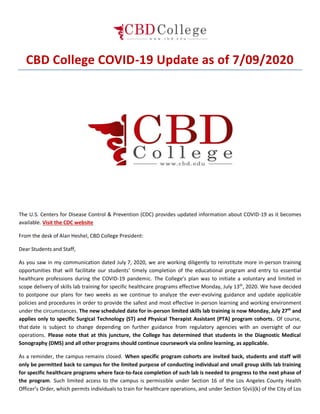 CBD College COVID-19 Update as of 7/09/2020
The U.S. Centers for Disease Control & Prevention (CDC) provides updated information about COVID-19 as it becomes
available. Visit the CDC website
From the desk of Alan Heshel, CBD College President:
Dear Students and Staff,
As you saw in my communication dated July 7, 2020, we are working diligently to reinstitute more in-person training
opportunities that will facilitate our students’ timely completion of the educational program and entry to essential
healthcare professions during the COVID-19 pandemic. The College’s plan was to initiate a voluntary and limited in
scope delivery of skills lab training for specific healthcare programs effective Monday, July 13th
, 2020. We have decided
to postpone our plans for two weeks as we continue to analyze the ever-evolving guidance and update applicable
policies and procedures in order to provide the safest and most effective in-person learning and working environment
under the circumstances. The new scheduled date for in-person limited skills lab training is now Monday, July 27th
and
applies only to specific Surgical Technology (ST) and Physical Therapist Assistant (PTA) program cohorts. Of course,
that date is subject to change depending on further guidance from regulatory agencies with an oversight of our
operations. Please note that at this juncture, the College has determined that students in the Diagnostic Medical
Sonography (DMS) and all other programs should continue coursework via online learning, as applicable.
As a reminder, the campus remains closed. When specific program cohorts are invited back, students and staff will
only be permitted back to campus for the limited purpose of conducting individual and small group skills lab training
for specific healthcare programs where face-to-face completion of such lab is needed to progress to the next phase of
the program. Such limited access to the campus is permissible under Section 16 of the Los Angeles County Health
Officer’s Order, which permits individuals to train for healthcare operations, and under Section 5(vii)(k) of the City of Los
 