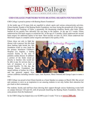 CBD COLLEGE PARTNERS WITH BEATING HEARTS FOUNDATION
CBD College is proud to partner with Beating Hearts Foundation!
At the tender age of 10 many kids are engulfed in school, sports and various extracurricular activities.
Eileen Garrido, founder of the Beating Hearts Foundation, was busy laying the groundwork of her legacy.
Diagnosed with Tetralogy of Fallot, a potentially life threatening condition shortly after birth, Eileen
learned all too quickly how delicately life can hang in the balance. At the age of 5 weeks, Eileen
underwent her first heart surgery to extend her life. At the age of 13 months, Eileen underwent her second
heart surgery for additional repairs to her heart. Most recently on June 10, 2014, Eileen underwent her
third heart surgery to complete earlier surgeries and improve her quality of life.
Eileen chose not only to fight her
disease with a passion, but also help
those battling right beside her. Her
foundation works to raise funds for
her primary benefactor Children’s
Hospital Los Angeles, a leading
research facility in the area of
pediatric cardiac disease. In addition,
a portion of the funds raised go
directly to families who would not
be able to pay for services due to a
lack of insurance or a lack of
covered benefits. To this day, the
Beating Hearts Foundation has
raised millions of dollars for CHLA
and has garnered support from
various celebrities including Jennifer Lopez, Jane Seymour, Marie Osmond and George Lopez to name a
few.
CBD College was proud to host Eileen Garrido as a Guest Speaker on campus on March 24th. She served
and continues to serve as an inspiration to our amazing students to not only further their education but
give back to their community.
Our students, faculty and staff have been showing their support through various fundraising events held
on campus between 3/28 and 4/8, with all proceeds benefiting the Beating Hearts Foundation. Here are
some pictures from the fundraisers!
So far CBD College has helped raise over $2,000 in just 2 weeks! Visit us at www.CBD.edu.
 
