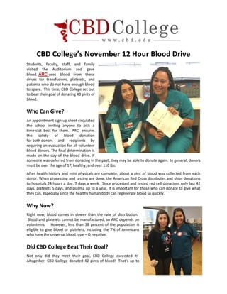 CBD College’s November 12 Hour Blood Drive
Students, faculty, staff, and family
visited the Auditorium and gave
blood. ARC uses blood from these
drives for transfusions, platelets, and
patients who do not have enough blood
to spare. This time, CBD College set out
to beat their goal of donating 40 pints of
blood.
Who Can Give?
An appointment sign-up sheet circulated
the school inviting anyone to pick a
time-slot best for them. ARC ensures
the safety of blood donation
for both donors and recipients by
requiring an evaluation for all volunteer
blood donors. The final determination is
made on the day of the blood drive. If
someone was deferred from donating in the past, they may be able to donate again. In general, donors
must be over the age of 17, healthy, and over 110 lbs.
After health history and mini physicals are complete, about a pint of blood was collected from each
donor. When processing and testing are done, the American Red Cross distributes and ships donations
to hospitals 24 hours a day, 7 days a week. Since processed and tested red cell donations only last 42
days, platelets 5 days, and plasma up to a year, it is important for those who can donate to give what
they can, especially since the healthy human body can regenerate blood so quickly.
Why Now?
Right now, blood comes in slower than the rate of distribution.
Blood and platelets cannot be manufactured, so ARC depends on
volunteers. However, less than 38 percent of the population is
eligible to give blood or platelets, including the 7% of Americans
who have the universal blood type – O negative.
Did CBD College Beat Their Goal?
Not only did they meet their goal, CBD College exceeded it!
Altogether, CBD College donated 42 pints of blood! That’s up to
 