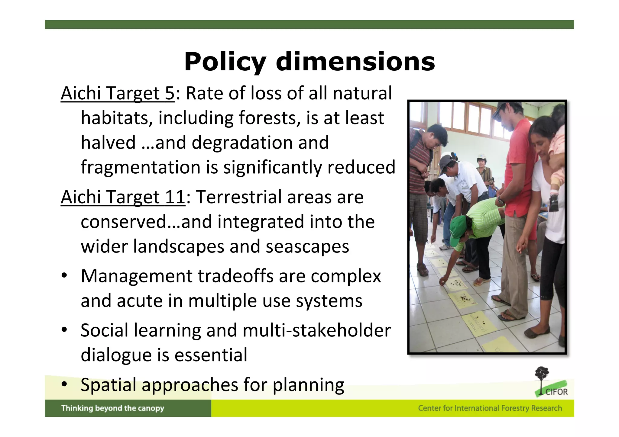 Policy dimensions
Aichi Target 5: Rate of loss of all natural
  habitats, including forests, is at least
  halved …and degradation and
  fragmentation is significantly reduced
Aichi Target 11: Terrestrial areas are
  conserved…and integrated into the
  wider landscapes and seascapes
• Management tradeoffs are complex
  and acute in multiple use systems
• Social learning and multi‐stakeholder
  dialogue is essential
• Spatial approaches for planning
 
