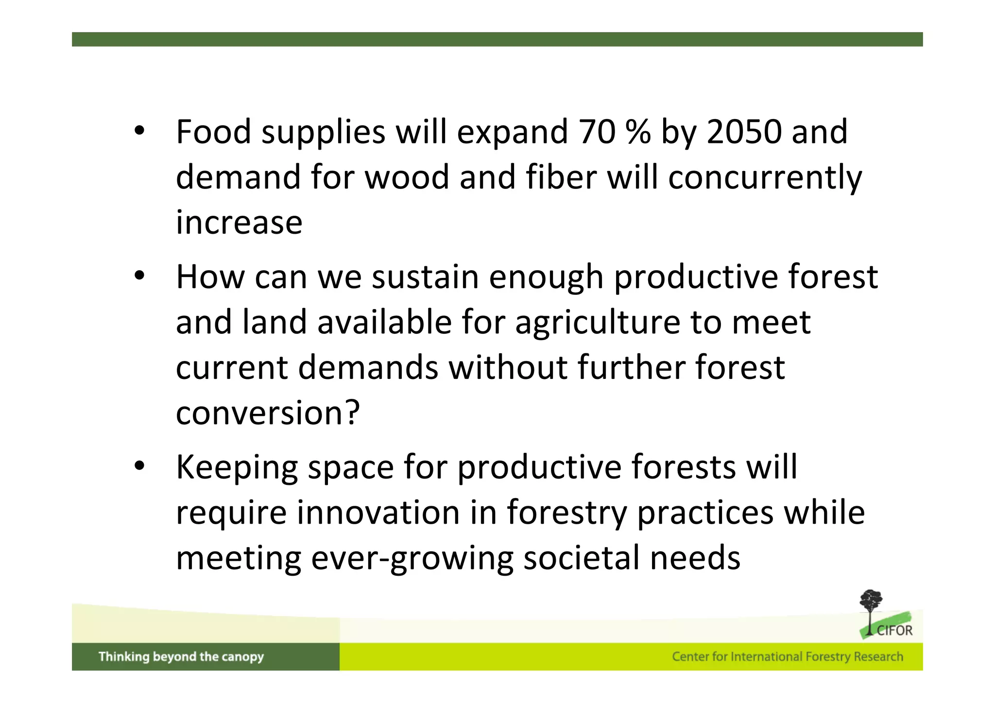 • Food supplies will expand 70 % by 2050 and
  demand for wood and fiber will concurrently
  increase
• How can we sustain enough productive forest
  and land available for agriculture to meet
  current demands without further forest
  conversion?
• Keeping space for productive forests will
  require innovation in forestry practices while
  meeting ever‐growing societal needs
 