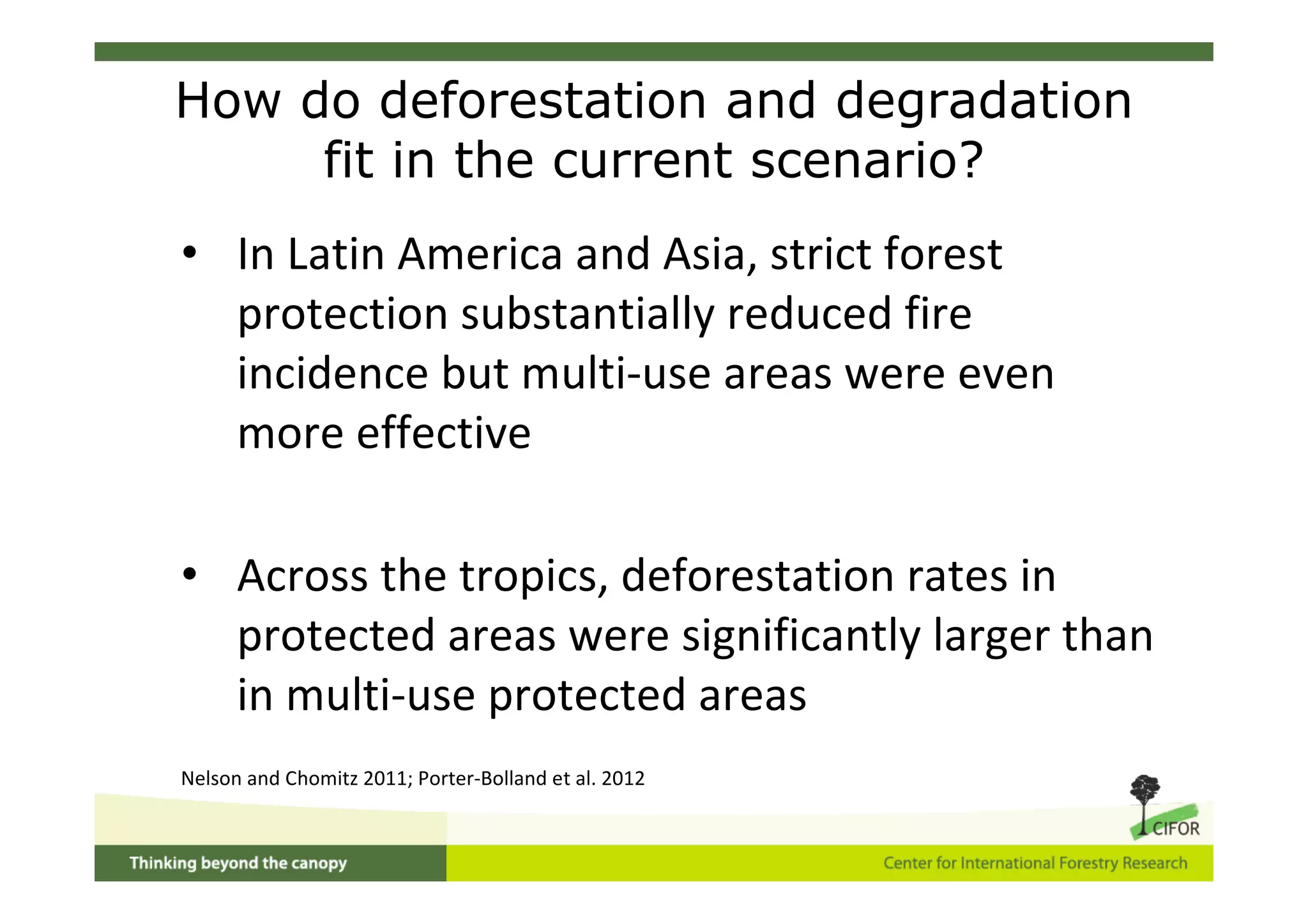How do deforestation and degradation
     fit in the current scenario?
• In Latin America and Asia, strict forest
  protection substantially reduced fire
  incidence but multi‐use areas were even
  more effective

• Across the tropics, deforestation rates in
  protected areas were significantly larger than
  in multi‐use protected areas
Nelson and Chomitz 2011; Porter‐Bolland et al. 2012
 
