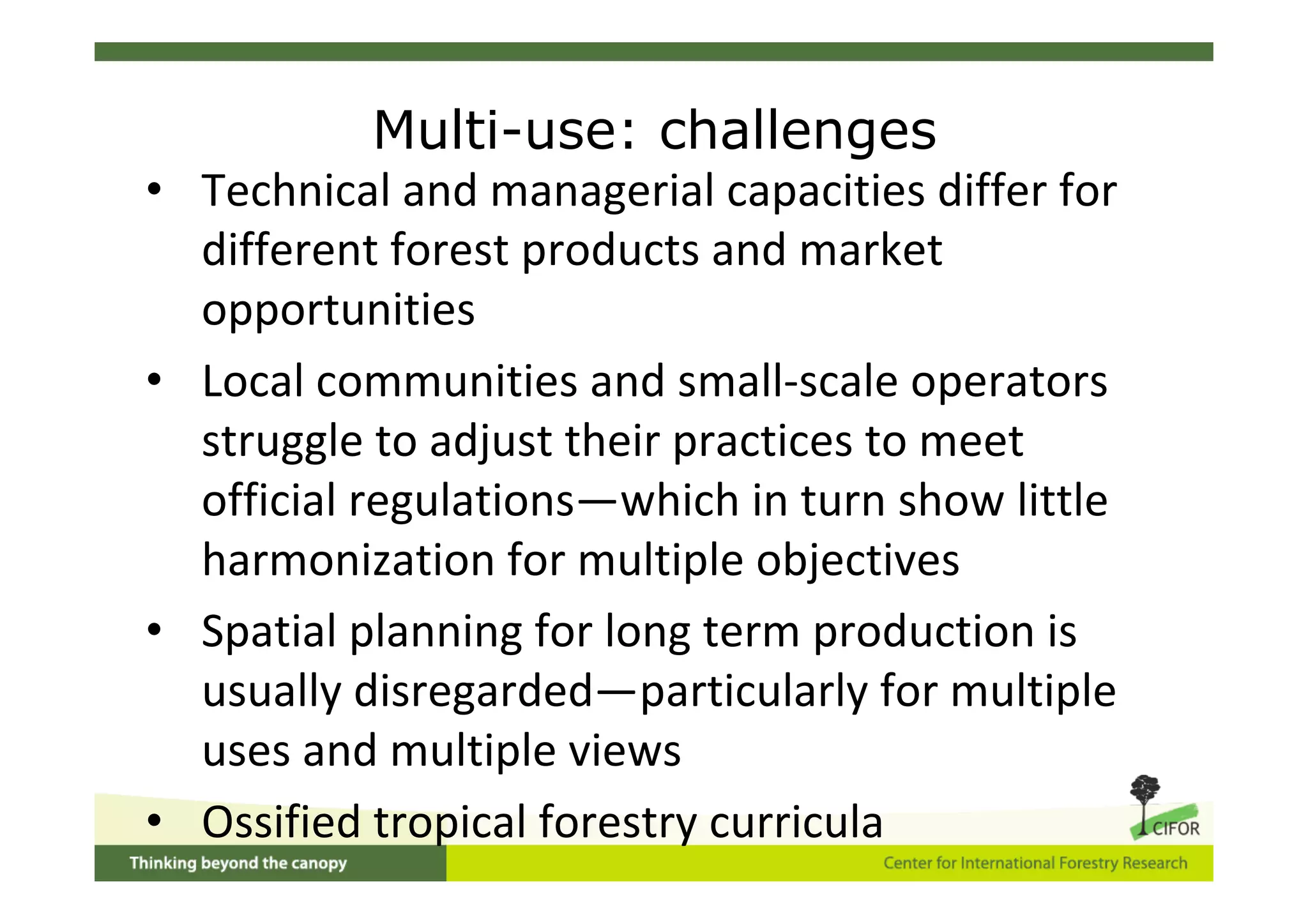 Multi-use: challenges
• Technical and managerial capacities differ for
  different forest products and market
  opportunities
• Local communities and small‐scale operators
  struggle to adjust their practices to meet
  official regulations—which in turn show little
  harmonization for multiple objectives
• Spatial planning for long term production is
  usually disregarded—particularly for multiple
  uses and multiple views
• Ossified tropical forestry curricula
 