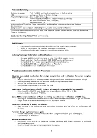 Technical Summary
Scripting language Perl, Perl OOP and hands on experience in shell scripting
HDL Verilog and Basics of System Verilog
Programming language C,C++, Core JAVA, SQL
Tools
Formal Property Verification- Jaspergold apps (Cadence)
RTL Simulation- Xilinx ,VCS (Synopsys)
Synthesis- Xilinx ISE
Understanding of Front End Flows, methodology and tools flow enhancement and new features
developments.
Comprehensive experience on automating flows, quality analysis and verification.
Good understanding of Digital circuits, ASIC flow, tool flow concept System Verilog Assertion and Formal
Property Verification.
Good understanding of LINUX/UNIX environments.
Key Strengths
• Competent in analysing problem and able to come up with solutions fast.
• Skilful in constructing the required programs for products.
• A highly motivated team player with good inter-personal skills.
Industry Trainings Undertaken and Certifications
• One year VLSI technical internship at Intel (Front End support team).
• Oracle Lodestar, Mainframe Cobol, DB2, CICS Training at Accenture.
• Completed 45 days major training at Nokia Siemens Networks.
• Completed utility L1 and L2 certification at Accenture.
• Completed Empower certification of Ericsson.
Projects Undertaken and Seminars Presented:
Advance automated mechanism for design compilation and verification flows for complex
Soc design.
• Worked on various VLSI flow required for design compilation and validation of SoC design.
• Formal property verification and advance Perl scripting are major areas.
• Worked for integration of new flows.
• Designed various utilities to facilitate the task.
Design and Implementation of shift register with serial and parallel in/out capability
• Behavioural level to RTL level design was prepared using Xilinx ISE in VHDL.
• Implemented on Spartan 3 FPGA kit.
Using PERL: Implementation of Fault modelling algorithm for verification of VLSI Chip.
• Working on implementation of fault equivalence and dominance algorithms to get the reduced
• Single stuck at faults set from the given ISCAS netlist format.
Seminar: Limitation of Shrink technology
• Main purpose is to understand the technology limitation and its effect on performance of
devices.
Function design by transmission gate
• Implementation of 5 variable Boolean function using transmission gate technologies.
• Layout design in Microwind.
Mismatch detector tool
• Developed a tool which can generate reverse metadata and detect mismatch in different
working environment.
• Received celebrating performance points for the same.
2
 