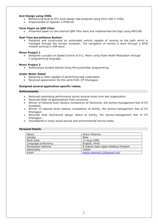 ALU Design using VHDL
• Behavioural level to RTL level design was prepared using Xilinx ISE in VHDL.
• Implemented on Spartan 3 FPGA kit.
Term Paper on QMF Filter
• Presented paper on two channel QMF filter bank and implemented the logic using MATLAB.
Real Time Surveillance System
• Designed and constructed an automated vehicle capable of moving on the path which is
managed through the remote computer. The navigation of vehicle is done through a RFID
module working in ISM band.
Minor Project 1
• Designed a project on Speed Control of D.C. Motor using Pulse Width Modulation through
C programming language.
Minor Project 2
• Autonomous Guided Vehicle Using Microcontroller programming.
Under Water Robot
• Designed a robot capable of performing task underwater.
• Received appreciation for the same from IIT Kharagpur.
Designed several application specific robots.
Achievements:
• Received celebrating performance points several times from last organization.
• Received letter of appreciations from university.
• Winner of national level robotics competition at Techniche, the techno-management fest of IIT
Guwahati.
• Winner of national level robotics competition at Kshitij, the techno-management fest of IIT
Kharagpur.
• Received best mechanical design award at Kshitij, the techno-management fest of IIT
Kharagpur.
• Volunteered in many social service and environmental service tasks.
Personal Details
Name Ankur Sharma
Gender Male
Birth Date 11-Aug-1989
Language proficiency English, Hindi
Permanent Address 8 Indore Gate Ujjain Madhya Pradesh
Nationality Indian
Email ankur.sharma112@gmail.com
3
 