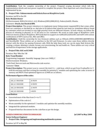 Contribution: Took the complete ownership of the project. Prepared scoping document which tells the
implementation details and man power required to complete this project. Most important and critical features are
implemented by me.
5. ProjectTitle: EnhancementsandDefectsfixesonWarpDriveCards
Duration: Jan’09 to Dec’09
Role:ModuleOwner
OS/Environment: RHEL(5.8,6.0.6.1, 6.2), Windows(2003,2008,2012), Fedora,CentOS, Ubuntu.
Customers: Oracle, facebook & IBM.
Project Description: This project intention is to implement many Enhancement requests(ER’s) that comes either
from our customers or decided by us. And also to fix defects that raised by test team (or sometimes defects found
by customers which are treated as very high priority) form our different releases. In tools release, we follow the
process of releasing in phases(1 to 15 till now) to our customers. We work on wide range of WarpDrive cards
which are known as Nytro WarpDrive. WD Cards that we support are 6200,6202,6203,6301 and 6204 with various
combinations of DFF’s such as SLC, MLC and eMLC.
Contribution: I hold the ownership for two firmware utilities such as DDtools (DDCLI,DDOEMCLI&DDMFGCLI)
and StorelibeIR2. These utilities act as interface to the GUI and Firmware. In some cases these utilities directly
interact with the driver by passing firmware calls. With the help these tools we can do many Raid Actions like
creating a volume, deleting a volume, format, over provisioning, list and health etc. These utilities are very critical
and hold lot of importance in the storage applications.
6. ProjectTitle:AAC onSC3400
Duration: May’ 08to Dec’ 08
Role:TeamMember
Programming Languages: Assembly language (star core 3400), C
OS/Environment: Windows.
Tools Used: Starcore tools and Metrowerks code warrior.
Customer: Cisco.
Project Description: This project was to convert the total C++ code base, which we got from Franhauffer to ‘c’
with bit exactness and then writing the assembly for potential ‘c’ modules and optimizing the codec in terms of
memory and MCPS. Final optimized figures on sc3400 are as follows.
Performancefiguresofthecodec:
AAC_LC ENCODER 20 MCPS
AAC_LC DECODER 10 MCPS
AAC_LD ENCODER 22 MCPS
AAC_LD DECODER 6 MCPS
Contribution:
 Converted most of the files from C++ to ‘C’.
 Optimization of the code in C.
 Wrote assembly forthe optimized ‘c’ modules and optimize the assembly modules.
 Integrated the optimized modules.
 Prepared Interface documents forthe codeflow as per the design.
SASKENCOMMUNICATIONTECHNOLOGIES Jul 2007 to May 2008
SeniorSoftwareEngineer
7. ProjectTitle: Designingandimplementingmultimediasystems
Duration: Jul’ 07 to May’08.
 