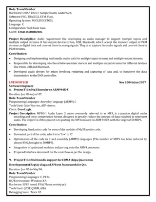Role:TeamMember
Hardware: OMAP 1035 F-Sample board, Lauterbach.
Software:PCO, TRACE32, ETM,Plato.
Operating System: NUCLEUS(RTOS)
Language: C.
Configuration Tool:Clear Case.
Client: TexasInstruments.
Project Description: Audio requirement like developing an audio manager to support multiple inputs and
multiple output streams. It has output devices triton, USB, Bluetooth, which accept the decoder output of PCM
streams as digital data and convert them to analog signals. They also capture the audio signals and convert them to
PCM streams.
Contribution:
 Designing and implementing multimedia audio path for multiple input streams and multiple output streams.
 Responsible for developing interfaces between mixer devices and multiple output streams for different devices
like triton, USB and Bluetooth.
 Developed audio drivers for triton involving rendering and capturing of data and, to handover the data
transmission to the DMA controller.
LNTINFOTECH Nov2004toJun2007
SoftwareEngineer
8. ProjectTitle:Mp3EncoderonARM946E-S
Duration: Jun ‘06 to Jun’ 07.
Role:TeamMember
Programming Languages: Assembly language (ARM9),C
Tools Used: Code Warrior, ASF viewer.
Client: CoreLogic.
Project Description: MPEG-1 Audio Layer 3, more commonly referred to as MP3, is a popular digital audio
encoding and lossy compression format, designed to greatly reduce the amount of data required to represent
audio. The objectiveof this project is to porting the MP3encoder on ARM 946ES with the target of 50 MIPS.
Contribution:
 Developing fixed point codefor most of the module of Mp3Encoder code.
 Converted part of the code, whichis in ‘C++’ to ‘C’.
 Optimization of the code in C and assembly (ARM9) languages (The number of MIPS has been reduced by
almost 85%, brought to 50MIPS).
 Integration of optimized modules and porting onto the ARM9 processor.
 Prepared Interface document for the code flow as per the design.
9. ProjectTitle:MultimediasupportforCDMAchips,Qualcomm
DevelopmentofReplaydiagandAPItest frameworkforQtv.
Duration: Jun ’05 to May’06.
Role:TeamMember
Programming Languages: C, PERL
OS/Environment: WindowsXP.
Hardware: SURF board, FFA (Phoneprototype).
Tools Used: QPST,QXDM,ASIA.
Debugging tools: Trace 32.
 