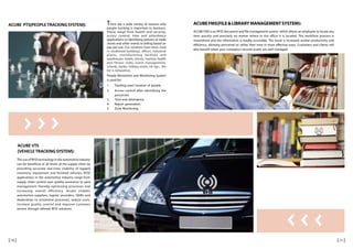 ACUBE PTS(PEOPLE TRACKING SYSTEM): There are a wide variety of reasons why
people tracking is important to business.
These range from health and security,
access control, time and attendance
applications to identifying patrons at trade
shows and other events to billing based on
pay per use. Our solutions have been used
in residential buildings, offices, industrial
plants, manufacturing facilities and
warehouses, hotels, resorts, marinas, health
and fitness clubs, event management,
schools, banks, military zones, oil rigs... the
list is exhaustive.
People Movement and Monitoring System
is used for:
1. Tracking exact location of people.
2. Access control after identifying the
personnel.
3. Time and attendance.
4. Report generation.
5. Zone Monitoring.
ACUBE VTS
(VEHICLETRACKINGSYSTEM):
The use of RFID technology in the automotive industry
can be beneficial at all levels of the supply chain by
providing accurate real-time visibility of tagged
inventory, equipment and finished vehicles. RFID
applications in the automotive industry range from
supply chain control over quality assurance to yard
management thereby optimizing processes and
increasing overall efficiency. Acube enables
automotive suppliers, logistic providers, OEMs and
dealerships to streamline processes, reduce costs,
increase quality control and improve customer
service through tailored RFID solutions.
ACUBEFMS(FILE&LIBRARYMANAGEMENTSYSTEM):
ACUBE FMS is an RFID document and file management system which allows an employee to locate any
item quickly and precisely no matter where in the office it is located. The workflow process is
streamlined and the information is readily accessible. The result is increased worker productivity and
efficiency, allowing personnel to utilize their time in more effective ways. Customers and clients will
also benefit when your company’s records assets are well managed.
1110
 