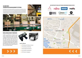 ACUBEWMS
(WAREHOUSEMANAGEMENTSYSTEM):
ACUBEWMSimprovesoperationalefficiencyandproductivityindistributioncenters
and warehouses around the world. Increased operational productivity, Reduced
Costs,Improvedcustomerservice,ImprovedWarehouseSafety,ImprovedEmployee
Satisfaction,ReducedinventoriesinthesupplychainandIncreaseinProductsecurity
are the few benefits in automated Warehouse Management System.
RFIDCONSULTANCYSERVICES
ACUBE was established to provide the most
robust, reliable and least expensive Radio
Frequency Identification (RFID) technology
and platform. We are driving the adoption of
UHF RFID solutions with total cost of
ownership (TCO) with passive solutions. We
can help you evaluate, plan, design, develop
and implement highly efficient, cost effective
and performance-driven RFID Solutions. Our
RFID Consultancy services help users get the
best from their RFID systems.
WE ARE PROUDTO DEALWITHWORLD RENOWNED BRANDS IN RFID
Services Offered:
RFID Research & Advisory Services
RFID Briefings & Workshops
RFID Strategy & Architecture
RFID Software development
RFID Systems Integration
1312
 
