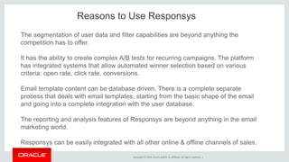 Copyright © 2014, Oracle and/or its affiliates. All rights reserved. |
The segmentation of user data and filter capabilities are beyond anything the
competition has to offer.
It has the ability to create complex A/B tests for recurring campaigns. The platform
has integrated systems that allow automated winner selection based on various
criteria: open rate, click rate, conversions.
Email template content can be database driven. There is a complete separate
process that deals with email templates, starting from the basic shape of the email
and going into a complete integration with the user database.
The reporting and analysis features of Responsys are beyond anything in the email
marketing world.
Responsys can be easily integrated with all other online & offline channels of sales.
Reasons to Use Responsys
 