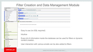 Copyright © 2014, Oracle and/or its affiliates. All rights reserved. |
Copyright © 2014, Oracle and/or its affiliates. All rights reserved.
Filter Creation and Data Management Module
Easy to use (no SQL required)
Intuitive
Every bit of information inside the database can be used for filters or dynamic
content creation.
User interaction with various emails can be also added to filters
 