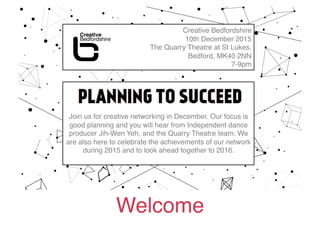Welcome!
Creative Bedfordshire!
10th December 2015!
The Quarry Theatre at St Lukes, !
Bedford, MK40 2NN!
7-9pm!
PLANNING TO SUCCEED hosted by Sandra
Dartnell for Bedford Creative Arts!
Join us for creative networking in December. Our focus is
good planning and you will hear from Independent dance
producer Jih-Wen Yeh, and the Quarry Theatre team. We
are also here to celebrate the achievements of our network
during 2015 and to look ahead together to 2016. !
 