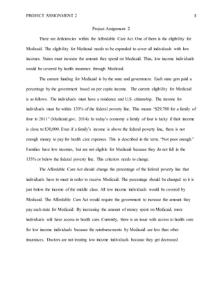 PROJECT ASSIGNMENT 2 3
Project Assignment 2
There are deficiencies within the Affordable Care Act. One of them is the eligibility for
Medicaid. The eligibility for Medicaid needs to be expanded to cover all individuals with low
incomes. States must increase the amount they spend on Medicaid. Thus, low income individuals
would be covered by health insurance through Medicaid.
The current funding for Medicaid is by the state and government. Each state gets paid a
percentage by the government based on per capita income. The current eligibility for Medicaid
is as follows. The individuals must have a residence and U.S. citizenship. The income for
individuals must be within 133% of the federal poverty line. This means “$29,700 for a family of
four in 2011” (Medicaid.gov, 2014). In today’s economy a family of four is lucky if their income
is close to $30,000. Even if a family’s income is above the federal poverty line, there is not
enough money to pay for health care expenses. This is described in the term, “Not poor enough.”
Families have low incomes, but are not eligible for Medicaid because they do not fall in the
133% or below the federal poverty line. This criterion needs to change.
The Affordable Care Act should change the percentage of the federal poverty line that
individuals have to meet in order to receive Medicaid. The percentage should be changed so it is
just below the income of the middle class. All low income individuals would be covered by
Medicaid. The Affordable Care Act would require the government to increase the amount they
pay each state for Medicaid. By increasing the amount of money spent on Medicaid, more
individuals will have access to health care. Currently, there is an issue with access to health care
for low income individuals because the reimbursements by Medicaid are less than other
insurances. Doctors are not treating low income individuals because they get decreased
 