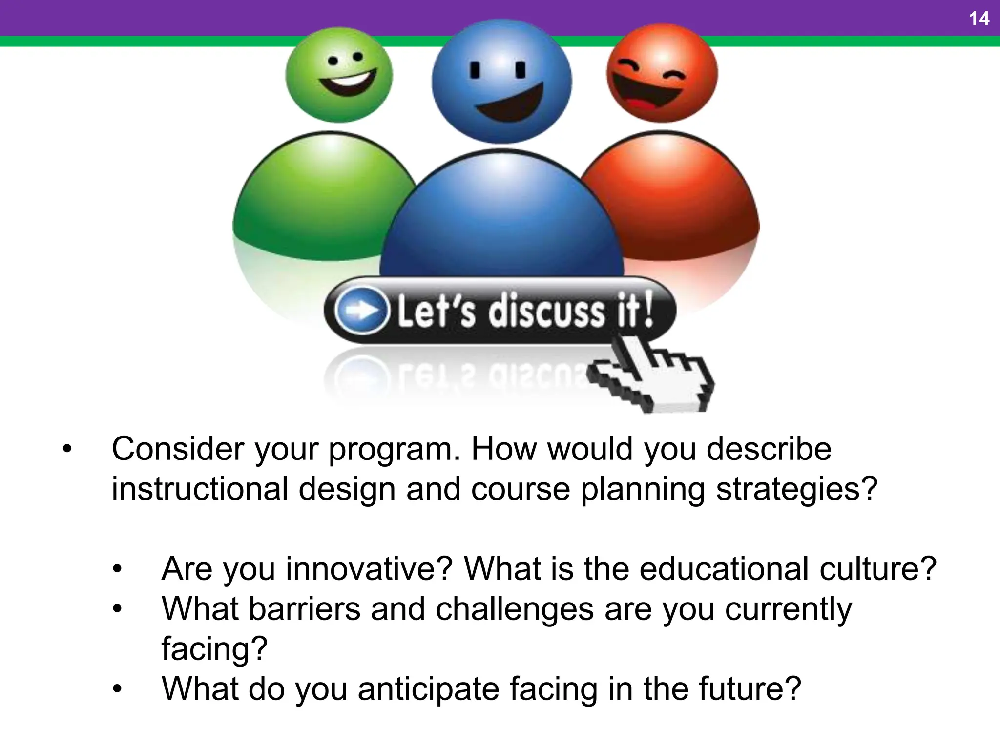 14
• Consider your program. How would you describe
instructional design and course planning strategies?
• Are you innovative? What is the educational culture?
• What barriers and challenges are you currently
facing?
• What do you anticipate facing in the future?
 
