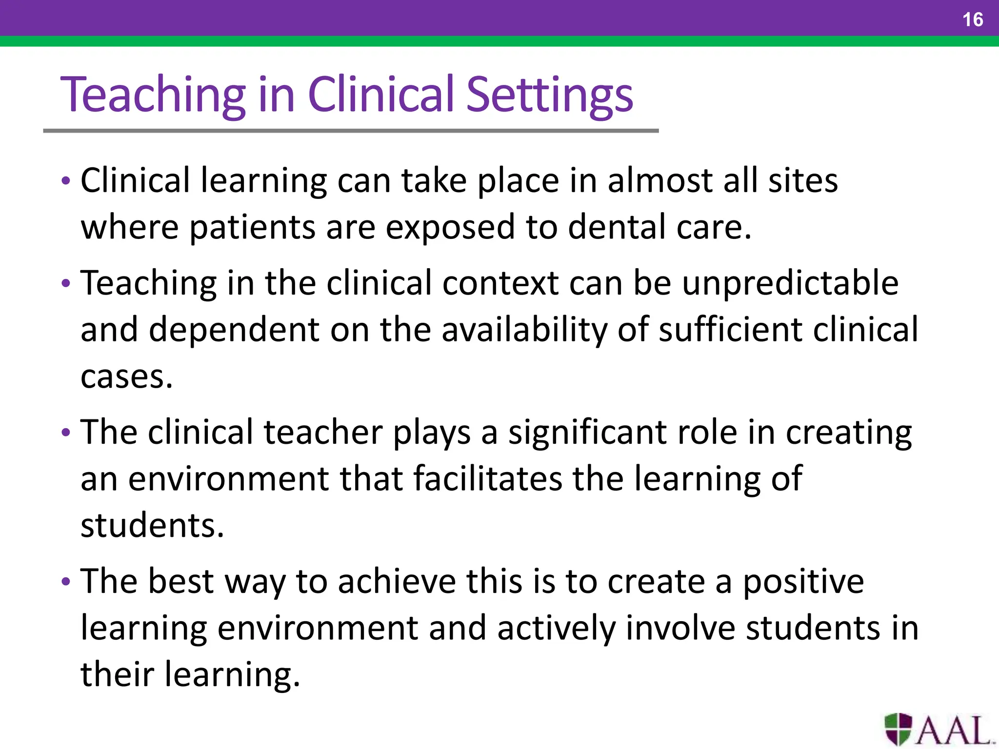Teaching in Clinical Settings
• Clinical learning can take place in almost all sites
where patients are exposed to dental care.
• Teaching in the clinical context can be unpredictable
and dependent on the availability of sufficient clinical
cases.
• The clinical teacher plays a significant role in creating
an environment that facilitates the learning of
students.
• The best way to achieve this is to create a positive
learning environment and actively involve students in
their learning.
16
 