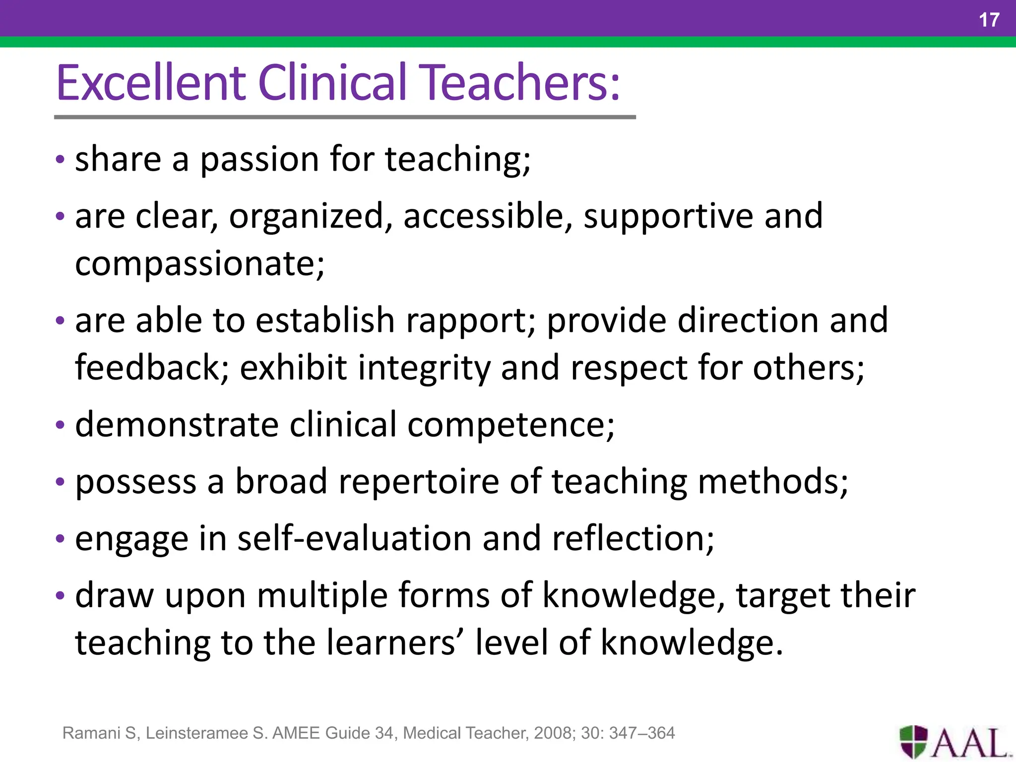 Excellent Clinical Teachers:
• share a passion for teaching;
• are clear, organized, accessible, supportive and
compassionate;
• are able to establish rapport; provide direction and
feedback; exhibit integrity and respect for others;
• demonstrate clinical competence;
• possess a broad repertoire of teaching methods;
• engage in self-evaluation and reflection;
• draw upon multiple forms of knowledge, target their
teaching to the learners’ level of knowledge.
17
Ramani S, Leinsteramee S. AMEE Guide 34, Medical Teacher, 2008; 30: 347–364
 