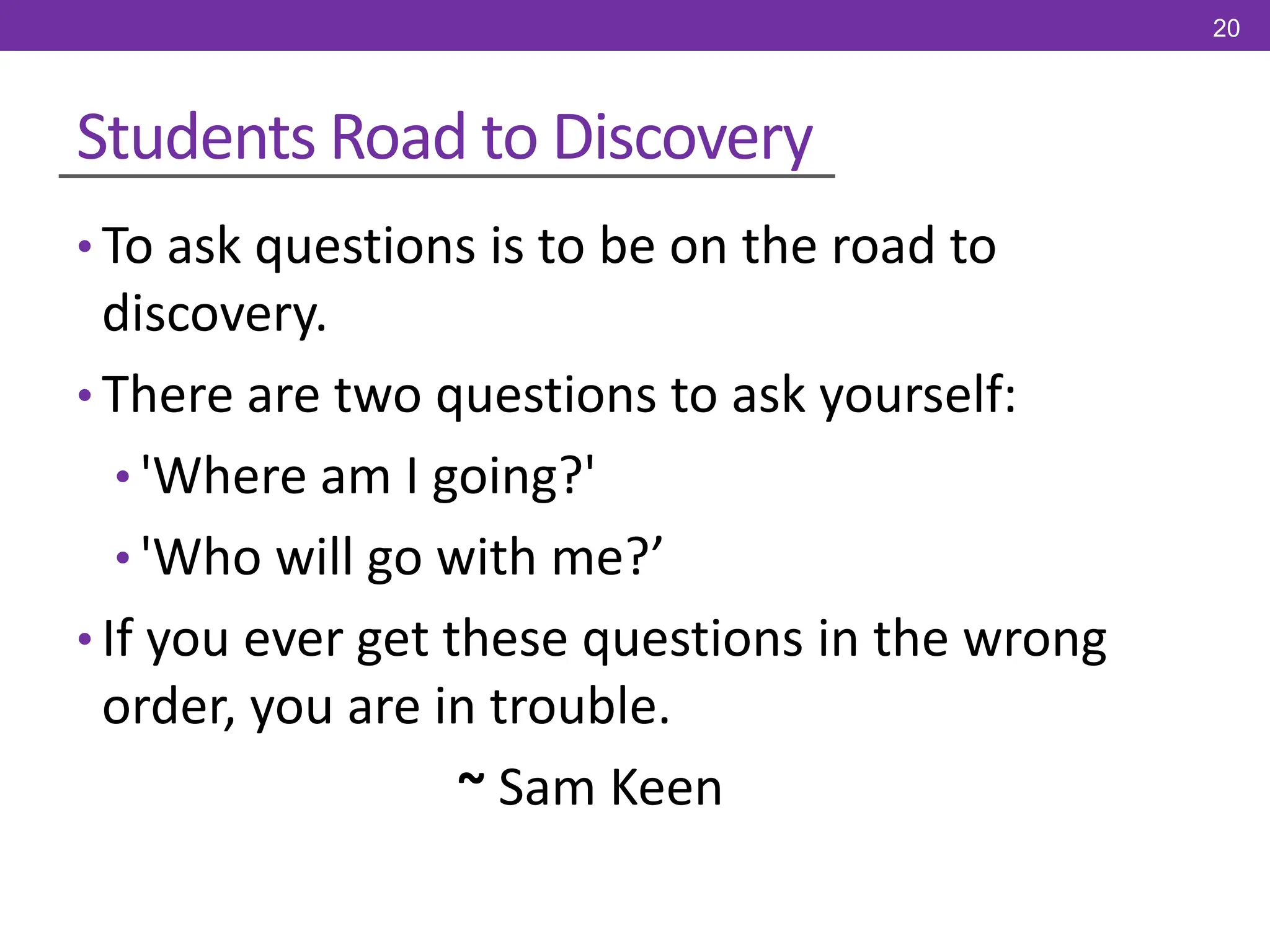 Students Road to Discovery
• To ask questions is to be on the road to
discovery.
• There are two questions to ask yourself:
• 'Where am I going?'
• 'Who will go with me?’
• If you ever get these questions in the wrong
order, you are in trouble.
~ Sam Keen
20
 