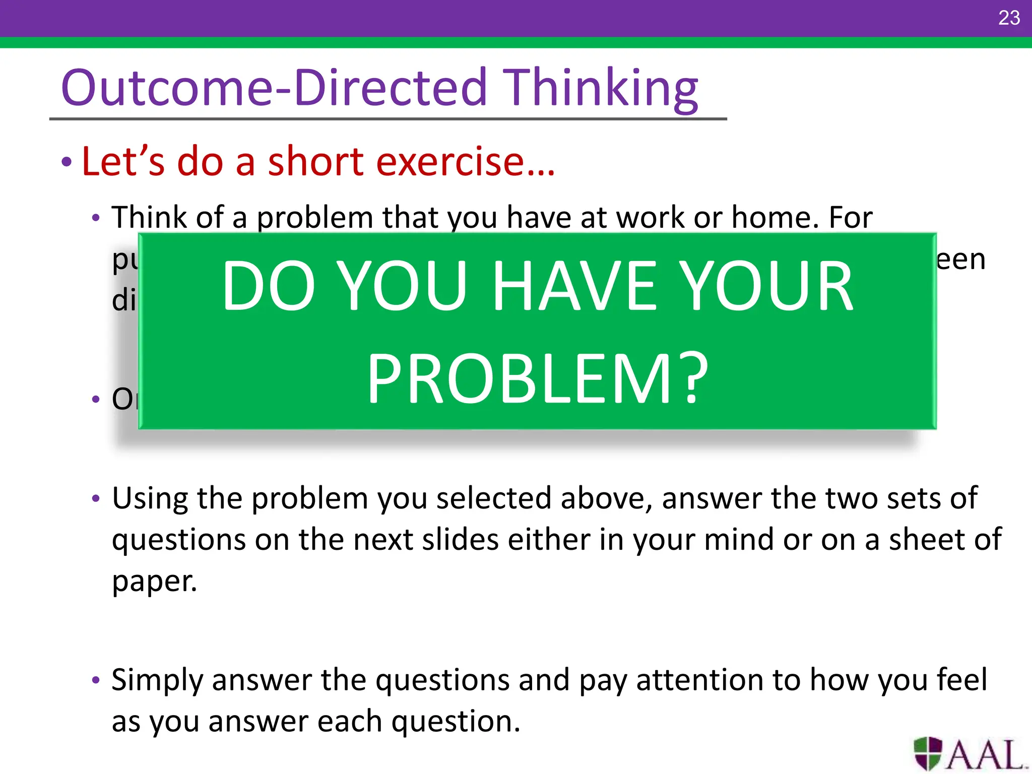 • Let’s do a short exercise…
• Think of a problem that you have at work or home. For
purposes of this exercise, make the problem one that has been
disconcerting, but not so overwhelming.
• On an emotional scale of 1-10, make the problem a 3-5.
• Using the problem you selected above, answer the two sets of
questions on the next slides either in your mind or on a sheet of
paper.
• Simply answer the questions and pay attention to how you feel
as you answer each question.
Outcome-Directed Thinking
DO YOU HAVE YOUR
PROBLEM?
23
 