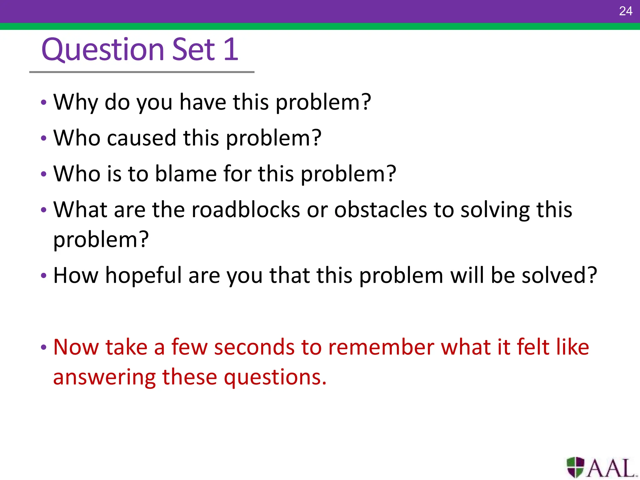 Question Set 1
• Why do you have this problem?
• Who caused this problem?
• Who is to blame for this problem?
• What are the roadblocks or obstacles to solving this
problem?
• How hopeful are you that this problem will be solved?
• Now take a few seconds to remember what it felt like
answering these questions.
24
 