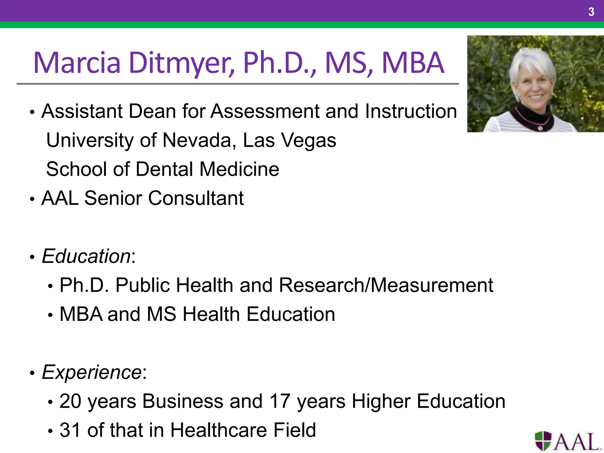 Marcia Ditmyer, Ph.D., MS, MBA
• Assistant Dean for Assessment and Instruction
University of Nevada, Las Vegas
School of Dental Medicine
• AAL Senior Consultant
• Education:
• Ph.D. Public Health and Research/Measurement
• MBA and MS Health Education
• Experience:
• 20 years Business and 17 years Higher Education
• 31 of that in Healthcare Field
3
 