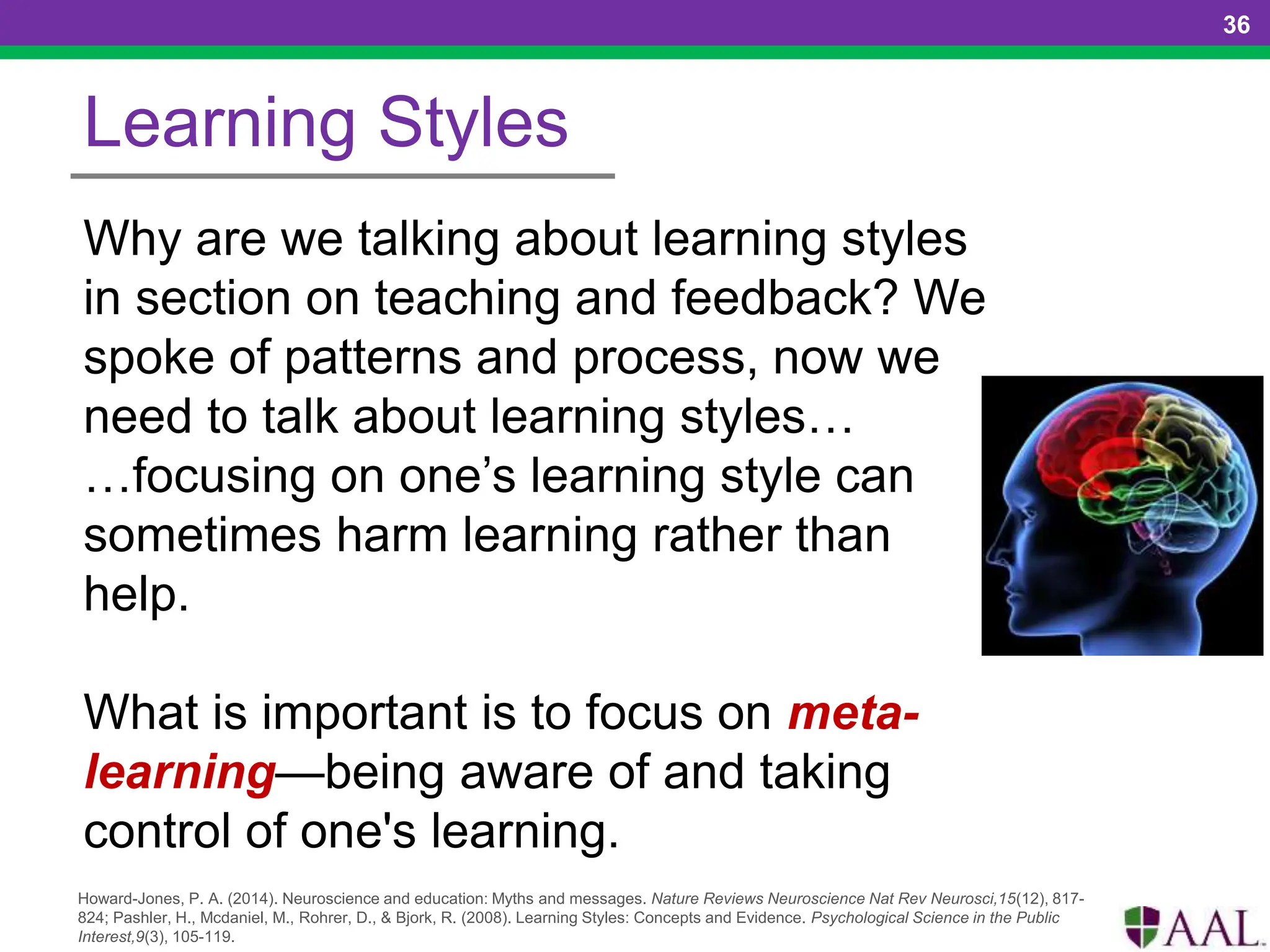 36
Learning Styles
Why are we talking about learning styles
in section on teaching and feedback? We
spoke of patterns and process, now we
need to talk about learning styles…
…focusing on one’s learning style can
sometimes harm learning rather than
help.
What is important is to focus on meta-
learning—being aware of and taking
control of one's learning.
Howard-Jones, P. A. (2014). Neuroscience and education: Myths and messages. Nature Reviews Neuroscience Nat Rev Neurosci,15(12), 817-
824; Pashler, H., Mcdaniel, M., Rohrer, D., & Bjork, R. (2008). Learning Styles: Concepts and Evidence. Psychological Science in the Public
Interest,9(3), 105-119.
 