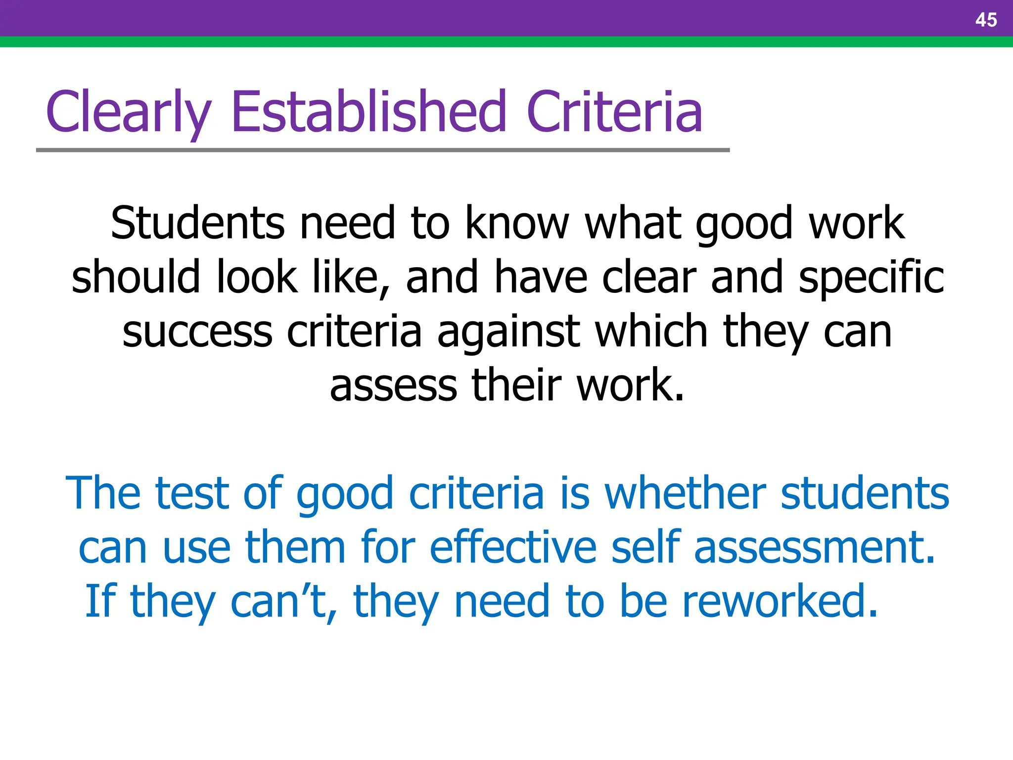 Students need to know what good work
should look like, and have clear and specific
success criteria against which they can
assess their work.
The test of good criteria is whether students
can use them for effective self assessment.
If they can’t, they need to be reworked.
Clearly Established Criteria
45
 