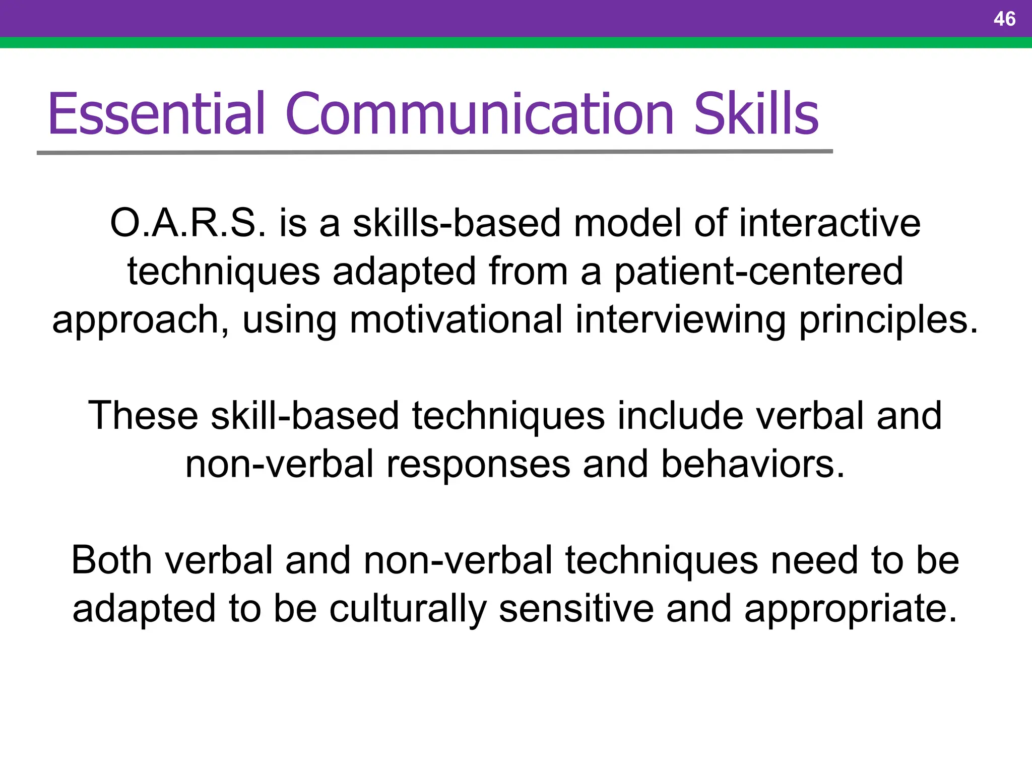 46
Essential Communication Skills
O.A.R.S. is a skills-based model of interactive
techniques adapted from a patient-centered
approach, using motivational interviewing principles.
These skill-based techniques include verbal and
non-verbal responses and behaviors.
Both verbal and non-verbal techniques need to be
adapted to be culturally sensitive and appropriate.
 