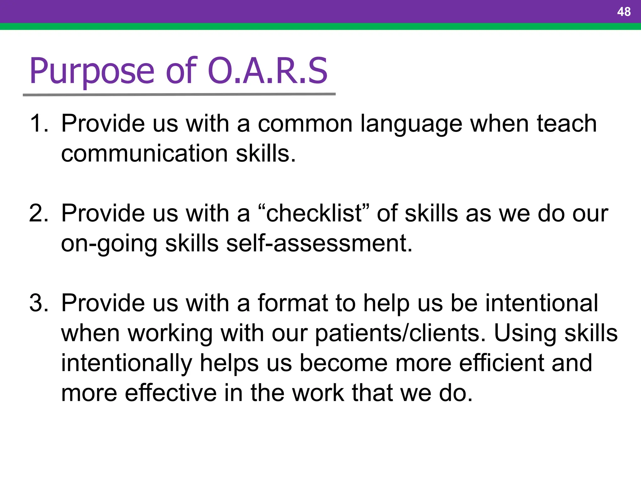 48
Purpose of O.A.R.S
1. Provide us with a common language when teach
communication skills.
2. Provide us with a “checklist” of skills as we do our
on-going skills self-assessment.
3. Provide us with a format to help us be intentional
when working with our patients/clients. Using skills
intentionally helps us become more efficient and
more effective in the work that we do.
 