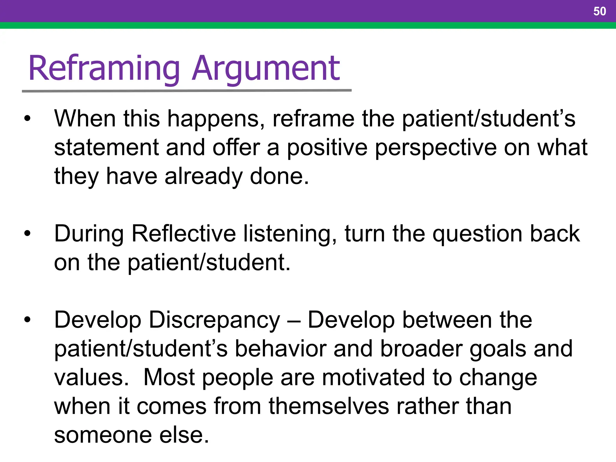 50
Reframing Argument
• When this happens, reframe the patient/student’s
statement and offer a positive perspective on what
they have already done.
• During Reflective listening, turn the question back
on the patient/student.
• Develop Discrepancy – Develop between the
patient/student’s behavior and broader goals and
values. Most people are motivated to change
when it comes from themselves rather than
someone else.
 