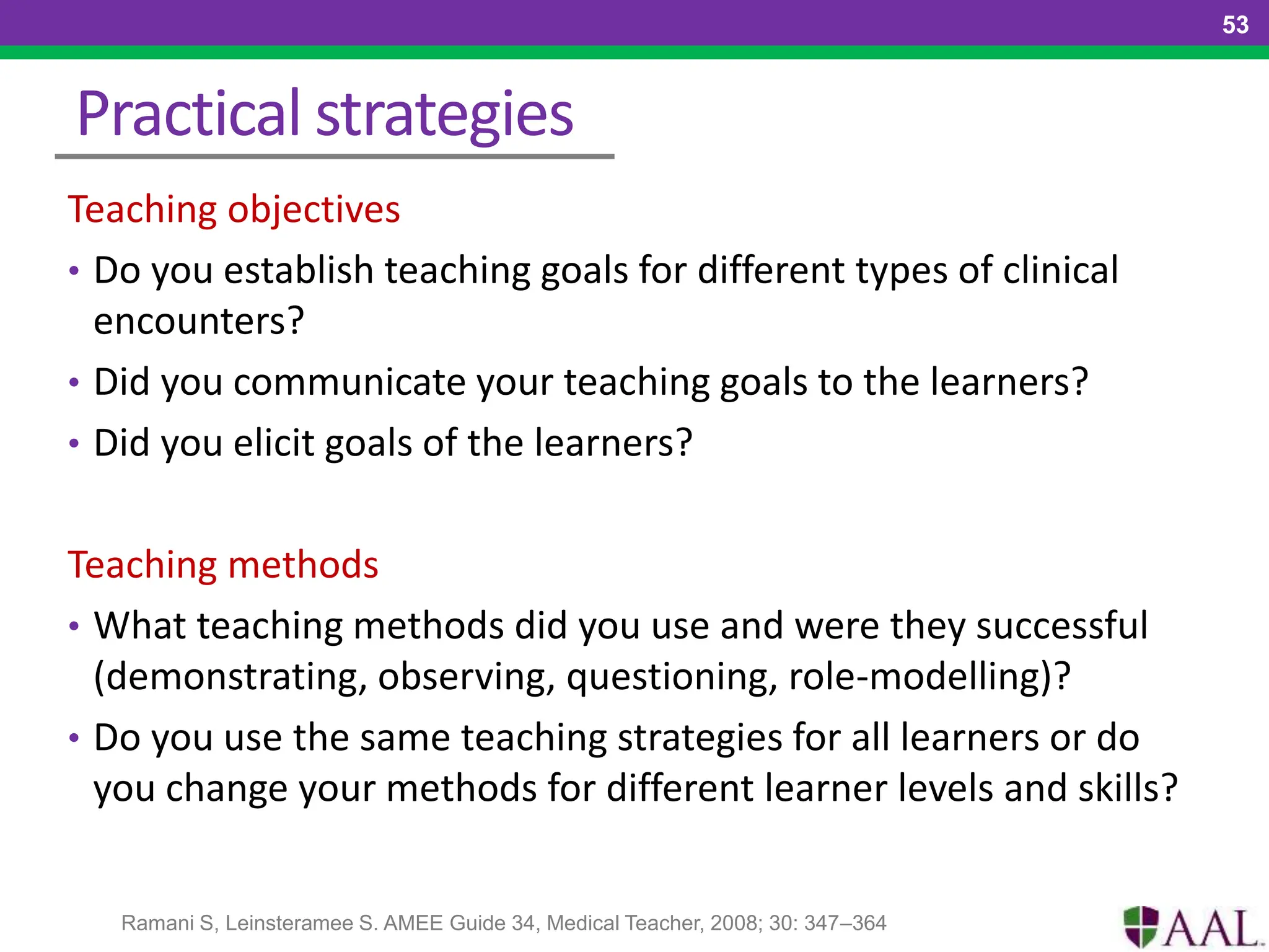 Practical strategies
Teaching objectives
• Do you establish teaching goals for different types of clinical
encounters?
• Did you communicate your teaching goals to the learners?
• Did you elicit goals of the learners?
Teaching methods
• What teaching methods did you use and were they successful
(demonstrating, observing, questioning, role-modelling)?
• Do you use the same teaching strategies for all learners or do
you change your methods for different learner levels and skills?
53
Ramani S, Leinsteramee S. AMEE Guide 34, Medical Teacher, 2008; 30: 347–364
 