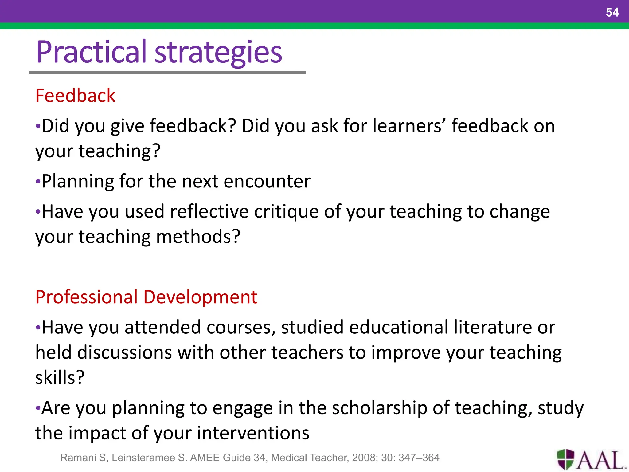 Practical strategies
Feedback
•Did you give feedback? Did you ask for learners’ feedback on
your teaching?
•Planning for the next encounter
•Have you used reflective critique of your teaching to change
your teaching methods?
Professional Development
•Have you attended courses, studied educational literature or
held discussions with other teachers to improve your teaching
skills?
•Are you planning to engage in the scholarship of teaching, study
the impact of your interventions
54
Ramani S, Leinsteramee S. AMEE Guide 34, Medical Teacher, 2008; 30: 347–364
 