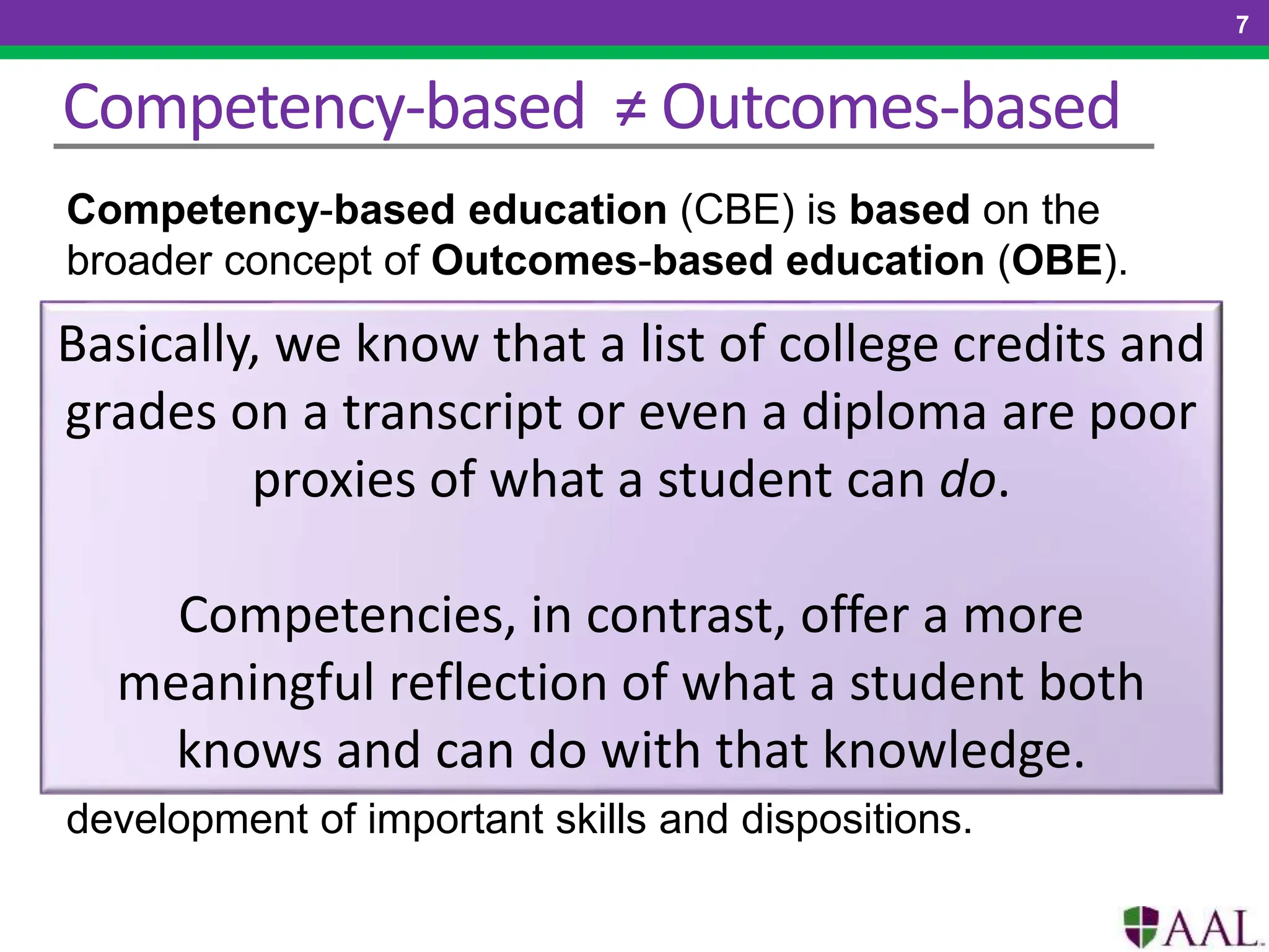 Competency-based ≠ Outcomes-based
7
Competency-based education (CBE) is based on the
broader concept of Outcomes-based education (OBE).
1.Students advance upon demonstrated competence.
2.Competencies include explicit, measurable, transferable
learning outcomes that empower students.
3.Assessment is meaningful and a positive learning
experience for students.
4.Students receive rapid, differentiated support based on
their individual learning needs.
5.Learning outcomes emphasize competencies that include
application and creation of knowledge along with the
development of important skills and dispositions.
Basically, we know that a list of college credits and
grades on a transcript or even a diploma are poor
proxies of what a student can do.
Competencies, in contrast, offer a more
meaningful reflection of what a student both
knows and can do with that knowledge.
 