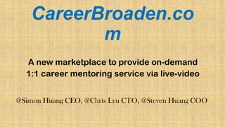 CareerBroaden.co
m
A new marketplace to provide on-demand
1:1 career mentoring service via live-video
@Simon Huang CEO, @Chris Lyu CTO, @Steven Huang COO
 