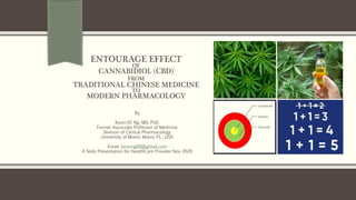 ENTOURAGE EFFECT
OF
CANNABIDIOL (CBD)
FROM
TRADITIONAL CHINESE MEDICINE
TO
MODERN PHARMACOLOGY
By
Kevin KF Ng, MD, PhD.
Former Associate Professor of Medicine
Division of Clinical Pharmacology
University of Miami, Miami, FL., USA
Email: kevinng68@gmail.com
A Slide Presentation for HealthCare Provider Nov 2020
 