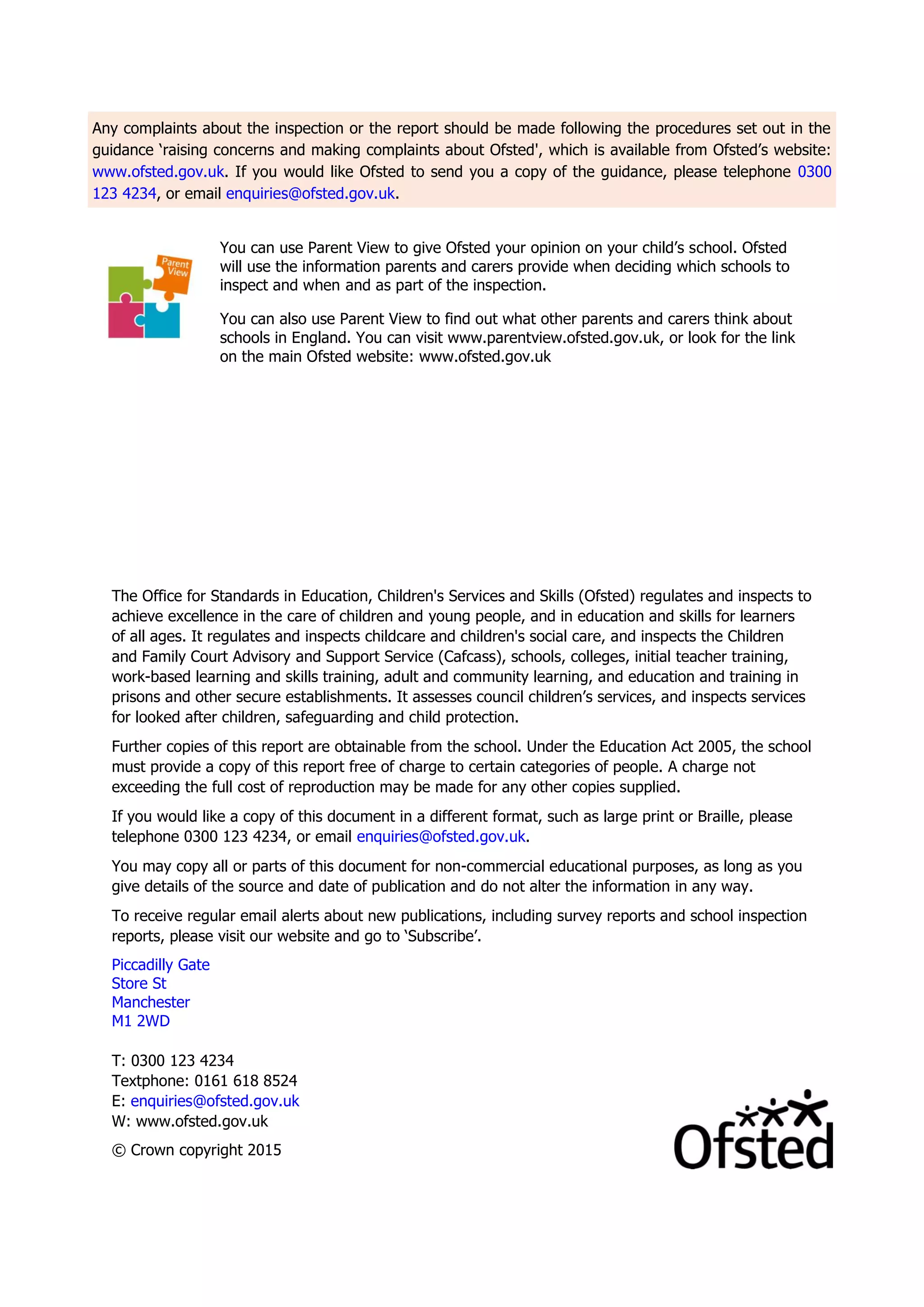 Any complaints about the inspection or the report should be made following the procedures set out in the
guidance ‘raising concerns and making complaints about Ofsted', which is available from Ofsted’s website:
www.ofsted.gov.uk. If you would like Ofsted to send you a copy of the guidance, please telephone 0300
123 4234, or email enquiries@ofsted.gov.uk.
You can use Parent View to give Ofsted your opinion on your child’s school. Ofsted
will use the information parents and carers provide when deciding which schools to
inspect and when and as part of the inspection.
You can also use Parent View to find out what other parents and carers think about
schools in England. You can visit www.parentview.ofsted.gov.uk, or look for the link
on the main Ofsted website: www.ofsted.gov.uk
The Office for Standards in Education, Children's Services and Skills (Ofsted) regulates and inspects to
achieve excellence in the care of children and young people, and in education and skills for learners
of all ages. It regulates and inspects childcare and children's social care, and inspects the Children
and Family Court Advisory and Support Service (Cafcass), schools, colleges, initial teacher training,
work-based learning and skills training, adult and community learning, and education and training in
prisons and other secure establishments. It assesses council children’s services, and inspects services
for looked after children, safeguarding and child protection.
Further copies of this report are obtainable from the school. Under the Education Act 2005, the school
must provide a copy of this report free of charge to certain categories of people. A charge not
exceeding the full cost of reproduction may be made for any other copies supplied.
If you would like a copy of this document in a different format, such as large print or Braille, please
telephone 0300 123 4234, or email enquiries@ofsted.gov.uk.
You may copy all or parts of this document for non-commercial educational purposes, as long as you
give details of the source and date of publication and do not alter the information in any way.
To receive regular email alerts about new publications, including survey reports and school inspection
reports, please visit our website and go to ‘Subscribe’.
Piccadilly Gate
Store St
Manchester
M1 2WD
T: 0300 123 4234
Textphone: 0161 618 8524
E: enquiries@ofsted.gov.uk
W: www.ofsted.gov.uk
© Crown copyright 2015
 