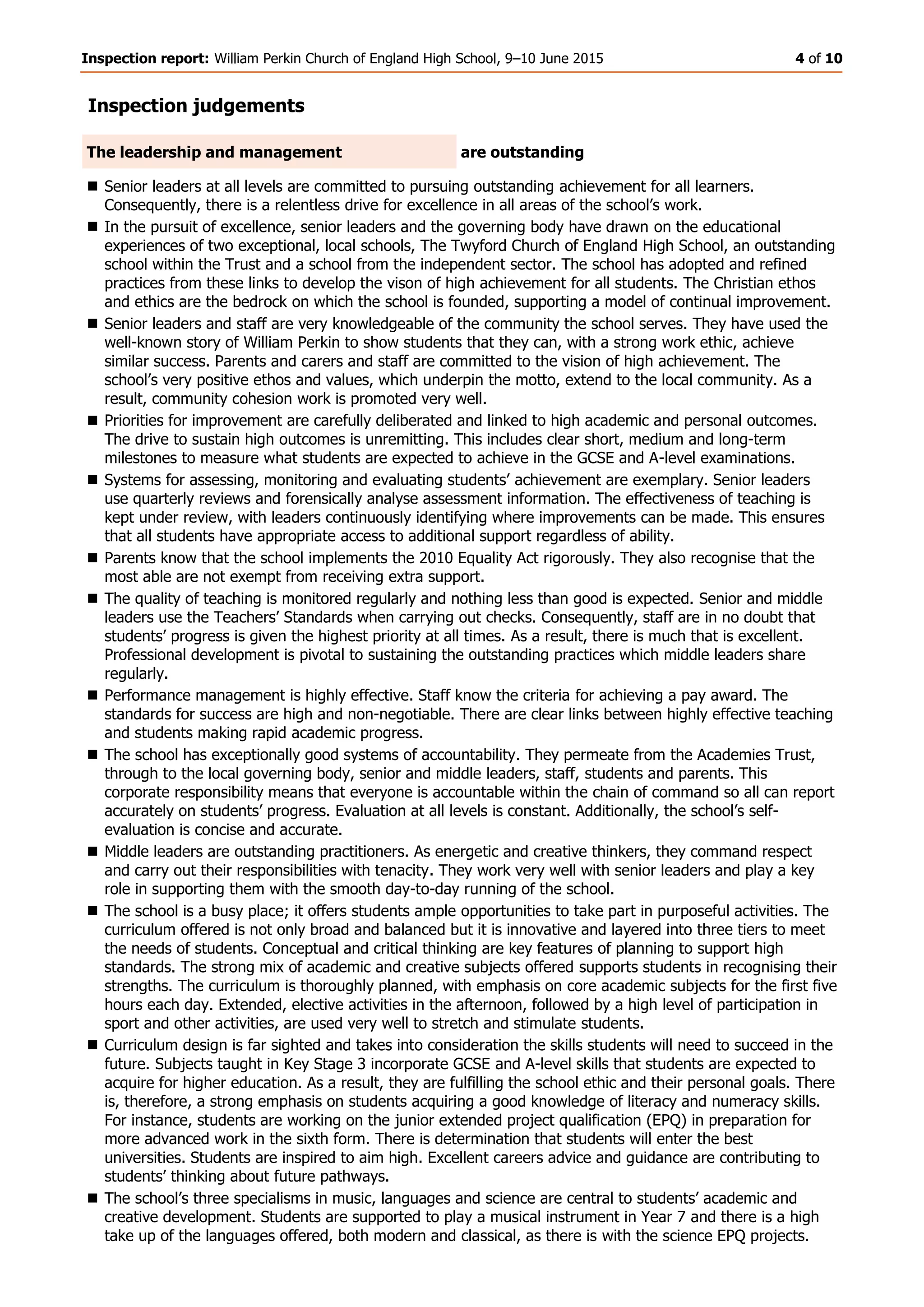 Inspection report: William Perkin Church of England High School, 9–10 June 2015 4 of 10
Inspection judgements
The leadership and management are outstanding
 Senior leaders at all levels are committed to pursuing outstanding achievement for all learners.
Consequently, there is a relentless drive for excellence in all areas of the school’s work.
 In the pursuit of excellence, senior leaders and the governing body have drawn on the educational
experiences of two exceptional, local schools, The Twyford Church of England High School, an outstanding
school within the Trust and a school from the independent sector. The school has adopted and refined
practices from these links to develop the vison of high achievement for all students. The Christian ethos
and ethics are the bedrock on which the school is founded, supporting a model of continual improvement.
 Senior leaders and staff are very knowledgeable of the community the school serves. They have used the
well-known story of William Perkin to show students that they can, with a strong work ethic, achieve
similar success. Parents and carers and staff are committed to the vision of high achievement. The
school’s very positive ethos and values, which underpin the motto, extend to the local community. As a
result, community cohesion work is promoted very well.
 Priorities for improvement are carefully deliberated and linked to high academic and personal outcomes.
The drive to sustain high outcomes is unremitting. This includes clear short, medium and long-term
milestones to measure what students are expected to achieve in the GCSE and A-level examinations.
 Systems for assessing, monitoring and evaluating students’ achievement are exemplary. Senior leaders
use quarterly reviews and forensically analyse assessment information. The effectiveness of teaching is
kept under review, with leaders continuously identifying where improvements can be made. This ensures
that all students have appropriate access to additional support regardless of ability.
 Parents know that the school implements the 2010 Equality Act rigorously. They also recognise that the
most able are not exempt from receiving extra support.
 The quality of teaching is monitored regularly and nothing less than good is expected. Senior and middle
leaders use the Teachers’ Standards when carrying out checks. Consequently, staff are in no doubt that
students’ progress is given the highest priority at all times. As a result, there is much that is excellent.
Professional development is pivotal to sustaining the outstanding practices which middle leaders share
regularly.
 Performance management is highly effective. Staff know the criteria for achieving a pay award. The
standards for success are high and non-negotiable. There are clear links between highly effective teaching
and students making rapid academic progress.
 The school has exceptionally good systems of accountability. They permeate from the Academies Trust,
through to the local governing body, senior and middle leaders, staff, students and parents. This
corporate responsibility means that everyone is accountable within the chain of command so all can report
accurately on students’ progress. Evaluation at all levels is constant. Additionally, the school’s self-
evaluation is concise and accurate.
 Middle leaders are outstanding practitioners. As energetic and creative thinkers, they command respect
and carry out their responsibilities with tenacity. They work very well with senior leaders and play a key
role in supporting them with the smooth day-to-day running of the school.
 The school is a busy place; it offers students ample opportunities to take part in purposeful activities. The
curriculum offered is not only broad and balanced but it is innovative and layered into three tiers to meet
the needs of students. Conceptual and critical thinking are key features of planning to support high
standards. The strong mix of academic and creative subjects offered supports students in recognising their
strengths. The curriculum is thoroughly planned, with emphasis on core academic subjects for the first five
hours each day. Extended, elective activities in the afternoon, followed by a high level of participation in
sport and other activities, are used very well to stretch and stimulate students.
 Curriculum design is far sighted and takes into consideration the skills students will need to succeed in the
future. Subjects taught in Key Stage 3 incorporate GCSE and A-level skills that students are expected to
acquire for higher education. As a result, they are fulfilling the school ethic and their personal goals. There
is, therefore, a strong emphasis on students acquiring a good knowledge of literacy and numeracy skills.
For instance, students are working on the junior extended project qualification (EPQ) in preparation for
more advanced work in the sixth form. There is determination that students will enter the best
universities. Students are inspired to aim high. Excellent careers advice and guidance are contributing to
students’ thinking about future pathways.
 The school’s three specialisms in music, languages and science are central to students’ academic and
creative development. Students are supported to play a musical instrument in Year 7 and there is a high
take up of the languages offered, both modern and classical, as there is with the science EPQ projects.
 