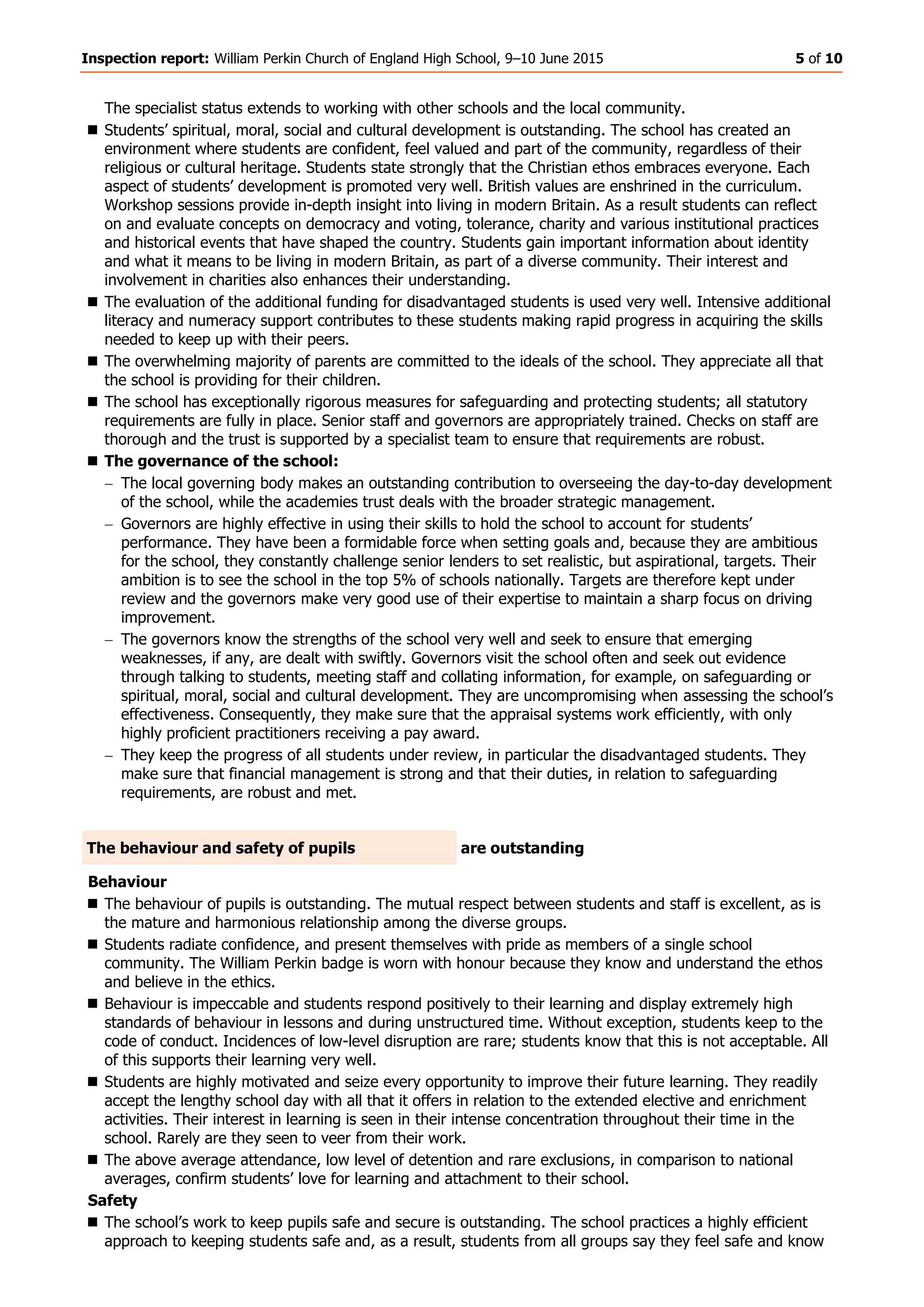 Inspection report: William Perkin Church of England High School, 9–10 June 2015 5 of 10
The specialist status extends to working with other schools and the local community.
 Students’ spiritual, moral, social and cultural development is outstanding. The school has created an
environment where students are confident, feel valued and part of the community, regardless of their
religious or cultural heritage. Students state strongly that the Christian ethos embraces everyone. Each
aspect of students’ development is promoted very well. British values are enshrined in the curriculum.
Workshop sessions provide in-depth insight into living in modern Britain. As a result students can reflect
on and evaluate concepts on democracy and voting, tolerance, charity and various institutional practices
and historical events that have shaped the country. Students gain important information about identity
and what it means to be living in modern Britain, as part of a diverse community. Their interest and
involvement in charities also enhances their understanding.
 The evaluation of the additional funding for disadvantaged students is used very well. Intensive additional
literacy and numeracy support contributes to these students making rapid progress in acquiring the skills
needed to keep up with their peers.
 The overwhelming majority of parents are committed to the ideals of the school. They appreciate all that
the school is providing for their children.
 The school has exceptionally rigorous measures for safeguarding and protecting students; all statutory
requirements are fully in place. Senior staff and governors are appropriately trained. Checks on staff are
thorough and the trust is supported by a specialist team to ensure that requirements are robust.
 The governance of the school:
The local governing body makes an outstanding contribution to overseeing the day-to-day development
of the school, while the academies trust deals with the broader strategic management.
Governors are highly effective in using their skills to hold the school to account for students’
performance. They have been a formidable force when setting goals and, because they are ambitious
for the school, they constantly challenge senior lenders to set realistic, but aspirational, targets. Their
ambition is to see the school in the top 5% of schools nationally. Targets are therefore kept under
review and the governors make very good use of their expertise to maintain a sharp focus on driving
improvement.
The governors know the strengths of the school very well and seek to ensure that emerging
weaknesses, if any, are dealt with swiftly. Governors visit the school often and seek out evidence
through talking to students, meeting staff and collating information, for example, on safeguarding or
spiritual, moral, social and cultural development. They are uncompromising when assessing the school’s
effectiveness. Consequently, they make sure that the appraisal systems work efficiently, with only
highly proficient practitioners receiving a pay award.
They keep the progress of all students under review, in particular the disadvantaged students. They
make sure that financial management is strong and that their duties, in relation to safeguarding
requirements, are robust and met.
The behaviour and safety of pupils are outstanding
Behaviour
 The behaviour of pupils is outstanding. The mutual respect between students and staff is excellent, as is
the mature and harmonious relationship among the diverse groups.
 Students radiate confidence, and present themselves with pride as members of a single school
community. The William Perkin badge is worn with honour because they know and understand the ethos
and believe in the ethics.
 Behaviour is impeccable and students respond positively to their learning and display extremely high
standards of behaviour in lessons and during unstructured time. Without exception, students keep to the
code of conduct. Incidences of low-level disruption are rare; students know that this is not acceptable. All
of this supports their learning very well.
 Students are highly motivated and seize every opportunity to improve their future learning. They readily
accept the lengthy school day with all that it offers in relation to the extended elective and enrichment
activities. Their interest in learning is seen in their intense concentration throughout their time in the
school. Rarely are they seen to veer from their work.
 The above average attendance, low level of detention and rare exclusions, in comparison to national
averages, confirm students’ love for learning and attachment to their school.
Safety
 The school’s work to keep pupils safe and secure is outstanding. The school practices a highly efficient
approach to keeping students safe and, as a result, students from all groups say they feel safe and know
 