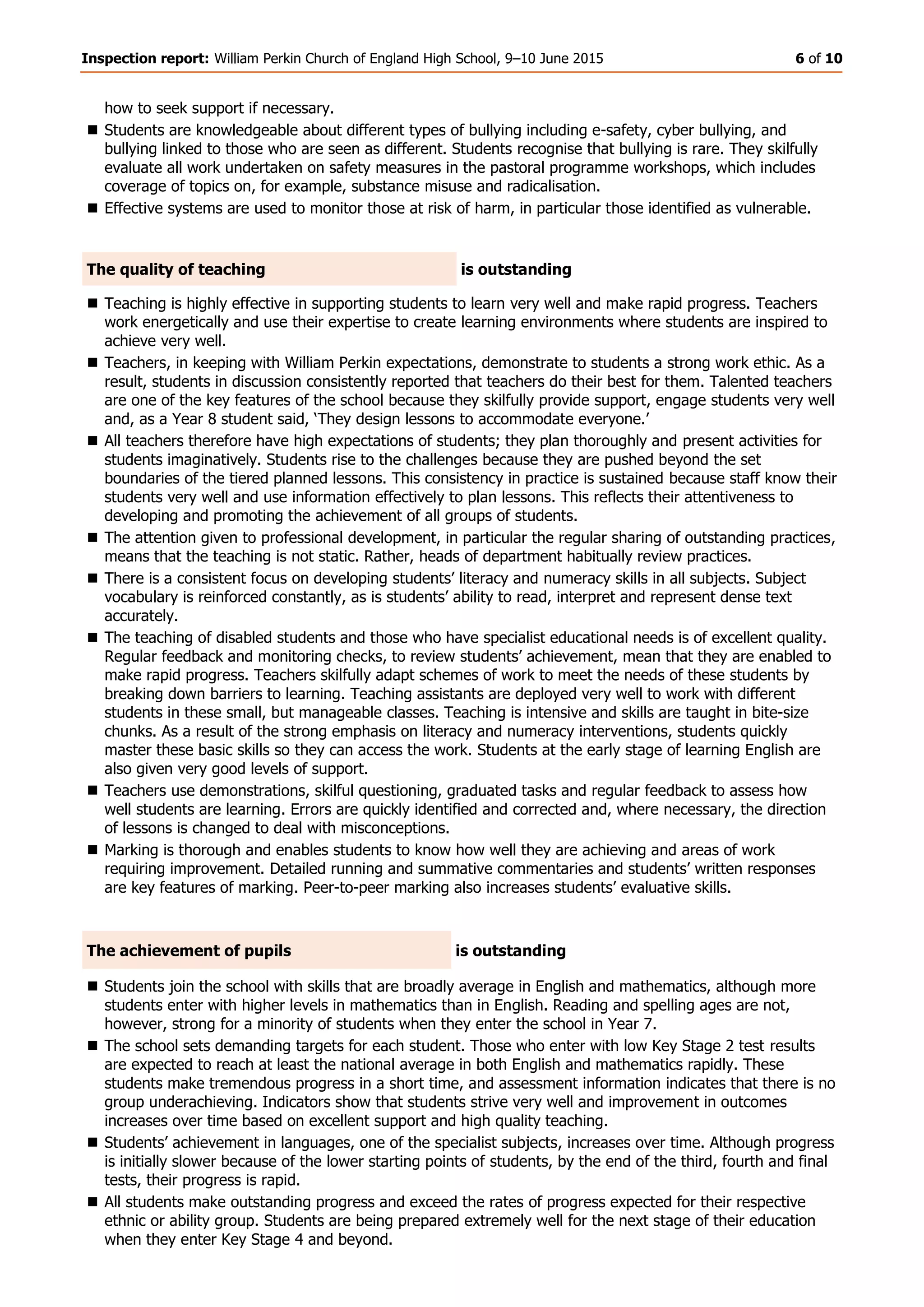 Inspection report: William Perkin Church of England High School, 9–10 June 2015 6 of 10
how to seek support if necessary.
 Students are knowledgeable about different types of bullying including e-safety, cyber bullying, and
bullying linked to those who are seen as different. Students recognise that bullying is rare. They skilfully
evaluate all work undertaken on safety measures in the pastoral programme workshops, which includes
coverage of topics on, for example, substance misuse and radicalisation.
 Effective systems are used to monitor those at risk of harm, in particular those identified as vulnerable.
The quality of teaching is outstanding
 Teaching is highly effective in supporting students to learn very well and make rapid progress. Teachers
work energetically and use their expertise to create learning environments where students are inspired to
achieve very well.
 Teachers, in keeping with William Perkin expectations, demonstrate to students a strong work ethic. As a
result, students in discussion consistently reported that teachers do their best for them. Talented teachers
are one of the key features of the school because they skilfully provide support, engage students very well
and, as a Year 8 student said, ‘They design lessons to accommodate everyone.’
 All teachers therefore have high expectations of students; they plan thoroughly and present activities for
students imaginatively. Students rise to the challenges because they are pushed beyond the set
boundaries of the tiered planned lessons. This consistency in practice is sustained because staff know their
students very well and use information effectively to plan lessons. This reflects their attentiveness to
developing and promoting the achievement of all groups of students.
 The attention given to professional development, in particular the regular sharing of outstanding practices,
means that the teaching is not static. Rather, heads of department habitually review practices.
 There is a consistent focus on developing students’ literacy and numeracy skills in all subjects. Subject
vocabulary is reinforced constantly, as is students’ ability to read, interpret and represent dense text
accurately.
 The teaching of disabled students and those who have specialist educational needs is of excellent quality.
Regular feedback and monitoring checks, to review students’ achievement, mean that they are enabled to
make rapid progress. Teachers skilfully adapt schemes of work to meet the needs of these students by
breaking down barriers to learning. Teaching assistants are deployed very well to work with different
students in these small, but manageable classes. Teaching is intensive and skills are taught in bite-size
chunks. As a result of the strong emphasis on literacy and numeracy interventions, students quickly
master these basic skills so they can access the work. Students at the early stage of learning English are
also given very good levels of support.
 Teachers use demonstrations, skilful questioning, graduated tasks and regular feedback to assess how
well students are learning. Errors are quickly identified and corrected and, where necessary, the direction
of lessons is changed to deal with misconceptions.
 Marking is thorough and enables students to know how well they are achieving and areas of work
requiring improvement. Detailed running and summative commentaries and students’ written responses
are key features of marking. Peer-to-peer marking also increases students’ evaluative skills.
The achievement of pupils is outstanding
 Students join the school with skills that are broadly average in English and mathematics, although more
students enter with higher levels in mathematics than in English. Reading and spelling ages are not,
however, strong for a minority of students when they enter the school in Year 7.
 The school sets demanding targets for each student. Those who enter with low Key Stage 2 test results
are expected to reach at least the national average in both English and mathematics rapidly. These
students make tremendous progress in a short time, and assessment information indicates that there is no
group underachieving. Indicators show that students strive very well and improvement in outcomes
increases over time based on excellent support and high quality teaching.
 Students’ achievement in languages, one of the specialist subjects, increases over time. Although progress
is initially slower because of the lower starting points of students, by the end of the third, fourth and final
tests, their progress is rapid.
 All students make outstanding progress and exceed the rates of progress expected for their respective
ethnic or ability group. Students are being prepared extremely well for the next stage of their education
when they enter Key Stage 4 and beyond.
 