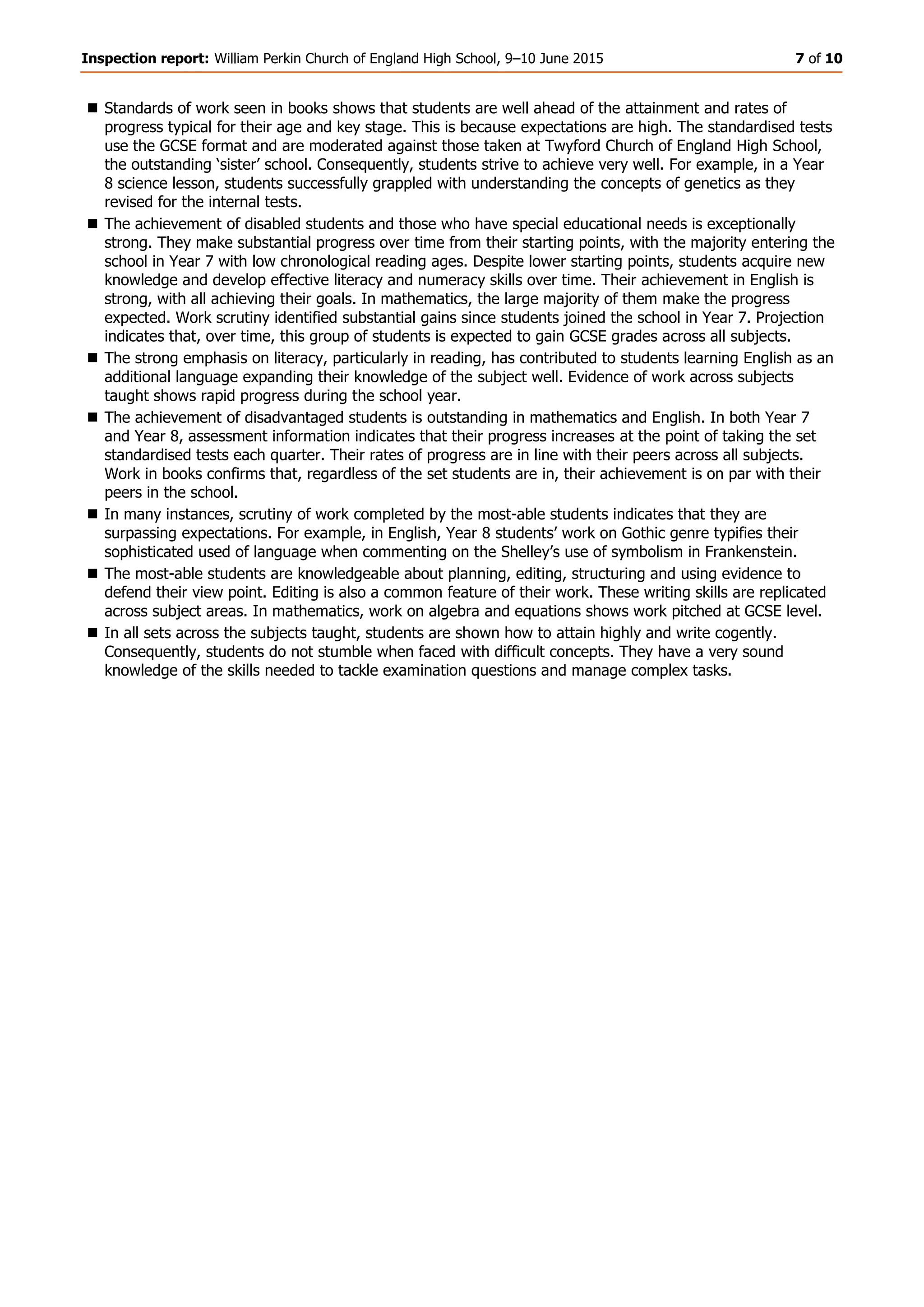 Inspection report: William Perkin Church of England High School, 9–10 June 2015 7 of 10
 Standards of work seen in books shows that students are well ahead of the attainment and rates of
progress typical for their age and key stage. This is because expectations are high. The standardised tests
use the GCSE format and are moderated against those taken at Twyford Church of England High School,
the outstanding ‘sister’ school. Consequently, students strive to achieve very well. For example, in a Year
8 science lesson, students successfully grappled with understanding the concepts of genetics as they
revised for the internal tests.
 The achievement of disabled students and those who have special educational needs is exceptionally
strong. They make substantial progress over time from their starting points, with the majority entering the
school in Year 7 with low chronological reading ages. Despite lower starting points, students acquire new
knowledge and develop effective literacy and numeracy skills over time. Their achievement in English is
strong, with all achieving their goals. In mathematics, the large majority of them make the progress
expected. Work scrutiny identified substantial gains since students joined the school in Year 7. Projection
indicates that, over time, this group of students is expected to gain GCSE grades across all subjects.
 The strong emphasis on literacy, particularly in reading, has contributed to students learning English as an
additional language expanding their knowledge of the subject well. Evidence of work across subjects
taught shows rapid progress during the school year.
 The achievement of disadvantaged students is outstanding in mathematics and English. In both Year 7
and Year 8, assessment information indicates that their progress increases at the point of taking the set
standardised tests each quarter. Their rates of progress are in line with their peers across all subjects.
Work in books confirms that, regardless of the set students are in, their achievement is on par with their
peers in the school.
 In many instances, scrutiny of work completed by the most-able students indicates that they are
surpassing expectations. For example, in English, Year 8 students’ work on Gothic genre typifies their
sophisticated used of language when commenting on the Shelley’s use of symbolism in Frankenstein.
 The most-able students are knowledgeable about planning, editing, structuring and using evidence to
defend their view point. Editing is also a common feature of their work. These writing skills are replicated
across subject areas. In mathematics, work on algebra and equations shows work pitched at GCSE level.
 In all sets across the subjects taught, students are shown how to attain highly and write cogently.
Consequently, students do not stumble when faced with difficult concepts. They have a very sound
knowledge of the skills needed to tackle examination questions and manage complex tasks.
 