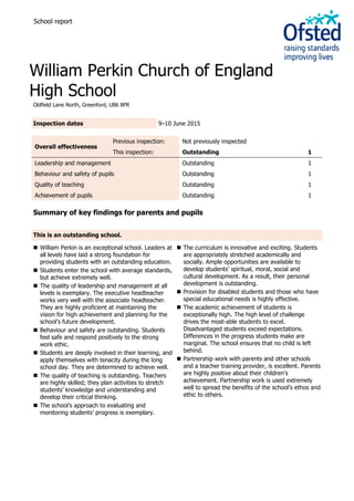 School report
William Perkin Church of England
High School
Oldfield Lane North, Greenford, UB6 8PR
Inspection dates 9–10 June 2015
Overall effectiveness
Previous inspection: Not previously inspected
This inspection: Outstanding 1
Leadership and management Outstanding 1
Behaviour and safety of pupils Outstanding 1
Quality of teaching Outstanding 1
Achievement of pupils Outstanding 1
Summary of key findings for parents and pupils
This is an outstanding school.
 William Perkin is an exceptional school. Leaders at
all levels have laid a strong foundation for
providing students with an outstanding education.
 Students enter the school with average standards,
but achieve extremely well.
 The quality of leadership and management at all
levels is exemplary. The executive headteacher
works very well with the associate headteacher.
They are highly proficient at maintaining the
vision for high achievement and planning for the
school’s future development.
 Behaviour and safety are outstanding. Students
feel safe and respond positively to the strong
work ethic.
 Students are deeply involved in their learning, and
apply themselves with tenacity during the long
school day. They are determined to achieve well.
 The quality of teaching is outstanding. Teachers
are highly skilled; they plan activities to stretch
students’ knowledge and understanding and
develop their critical thinking.
 The school’s approach to evaluating and
monitoring students’ progress is exemplary.
 The curriculum is innovative and exciting. Students
are appropriately stretched academically and
socially. Ample opportunities are available to
develop students’ spiritual, moral, social and
cultural development. As a result, their personal
development is outstanding.
 Provision for disabled students and those who have
special educational needs is highly effective.
 The academic achievement of students is
exceptionally high. The high level of challenge
drives the most-able students to excel.
Disadvantaged students exceed expectations.
Differences in the progress students make are
marginal. The school ensures that no child is left
behind.
 Partnership work with parents and other schools
and a teacher training provider, is excellent. Parents
are highly positive about their children’s
achievement. Partnership work is used extremely
well to spread the benefits of the school’s ethos and
ethic to others.
 