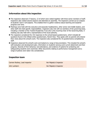 Inspection report: William Perkin Church of England High School, 9–10 June 2015 2 of 10
Information about this inspection
 The inspectors observed 17 lessons, 12 of which were visited together with three senior members of staff.
Inspectors also visited tutorial sessions and attended an assembly. The inspectors carried out an analysis
of students’ work in all subjects. This enabled them to gather evidence about teaching and students’
progress over time.
 Meetings were held with the executive and associate headteachers, other senior and middle leaders, and
other staff who hold specific responsibilities. Inspectors also met with six members of the governing body,
including a member of the Twyford Academies Trust who is the incoming Chair of the Governing Body. A
meeting was also held with a representative of the local authority.
 The inspectors considered the 142 responses to the school-based questionnaire, which included all
questions found in the Ofsted online questionnaire, Parent View. They spoke with six parents who shared
their views about the school’s work. The inspectors also considered the 35 questionnaires completed by
staff.
 Inspectors observed the school’s work and looked at a range of documentation. This included the school’s
self-evaluation and development plan, information on students’ previous and current attainment and their
progress. Records of their behaviour and attendance, and evidence of systems for protecting and
safeguarding students were examined. Other documents relating to performance management and a
range of policies were taken into consideration.
Inspection team
Carmen Rodney, Lead inspector Her Majesty’s Inspector
John Lambern Her Majesty’s Inspector
 