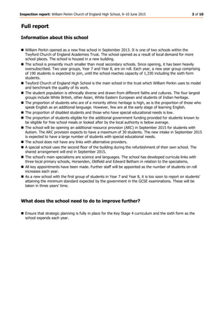 Inspection report: William Perkin Church of England High School, 9–10 June 2015 3 of 10
Full report
Information about this school
 William Perkin opened as a new free school in September 2013. It is one of two schools within the
Twyford Church of England Academies Trust. The school opened as a result of local demand for more
school places. The school is housed in a new building.
 The school is presently much smaller than most secondary schools. Since opening, it has been heavily
oversubscribed. Two year groups, Year 7 and Year 8, are on roll. Each year, a new year group comprising
of 190 students is expected to join, until the school reaches capacity of 1,330 including the sixth form
students.
 Twyford Church of England High School is the main school in the trust which William Perkin uses to model
and benchmark the quality of its work.
 The student population is ethnically diverse and drawn from different faiths and cultures. The four largest
groups include White British, other Asian, White Eastern European and students of Indian heritage.
 The proportion of students who are of a minority ethnic heritage is high, as is the proportion of those who
speak English as an additional language. However, few are at the early stage of learning English.
 The proportion of disabled students and those who have special educational needs is low.
 The proportion of students eligible for the additional government funding provided for students known to
be eligible for free school meals or looked after by the local authority is below average.
 The school will be opening an additional resource provision (ARC) in September 2015 for students with
Autism. The ARC provision expects to have a maximum of 30 students. The new intake in September 2015
is expected to have a large number of students with special educational needs.
 The school does not have any links with alternative providers.
 A special school uses the second floor of the building during the refurbishment of their own school. The
shared arrangement will end in September 2015.
 The school’s main specialisms are science and languages. The school has developed curricula links with
three local primary schools, Horsenden, Oldfield and Edward Betham in relation to the specialisms.
 All key appointments have been made. Further staff will be appointed as the number of students on roll
increases each year.
 As a new school with the first group of students in Year 7 and Year 8, it is too soon to report on students’
attaining the minimum standard expected by the government in the GCSE examinations. These will be
taken in three years’ time.
What does the school need to do to improve further?
 Ensure that strategic planning is fully in place for the Key Stage 4 curriculum and the sixth form as the
school expands each year.
 