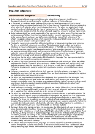 Inspection report: William Perkin Church of England High School, 9–10 June 2015 4 of 10
Inspection judgements
The leadership and management are outstanding
 Senior leaders at all levels are committed to pursuing outstanding achievement for all learners.
Consequently, there is a relentless drive for excellence in all areas of the school’s work.
 In the pursuit of excellence, senior leaders and the governing body have drawn on the educational
experiences of two exceptional, local schools, The Twyford Church of England High School, an outstanding
school within the Trust and a school from the independent sector. The school has adopted and refined
practices from these links to develop the vison of high achievement for all students. The Christian ethos
and ethics are the bedrock on which the school is founded, supporting a model of continual improvement.
 Senior leaders and staff are very knowledgeable of the community the school serves. They have used the
well-known story of William Perkin to show students that they can, with a strong work ethic, achieve
similar success. Parents and carers and staff are committed to the vision of high achievement. The
school’s very positive ethos and values, which underpin the motto, extend to the local community. As a
result, community cohesion work is promoted very well.
 Priorities for improvement are carefully deliberated and linked to high academic and personal outcomes.
The drive to sustain high outcomes is unremitting. This includes clear short, medium and long-term
milestones to measure what students are expected to achieve in the GCSE and A-level examinations.
 Systems for assessing, monitoring and evaluating students’ achievement are exemplary. Senior leaders
use quarterly reviews and forensically analyse assessment information. The effectiveness of teaching is
kept under review, with leaders continuously identifying where improvements can be made. This ensures
that all students have appropriate access to additional support regardless of ability.
 Parents know that the school implements the 2010 Equality Act rigorously. They also recognise that the
most able are not exempt from receiving extra support.
 The quality of teaching is monitored regularly and nothing less than good is expected. Senior and middle
leaders use the Teachers’ Standards when carrying out checks. Consequently, staff are in no doubt that
students’ progress is given the highest priority at all times. As a result, there is much that is excellent.
Professional development is pivotal to sustaining the outstanding practices which middle leaders share
regularly.
 Performance management is highly effective. Staff know the criteria for achieving a pay award. The
standards for success are high and non-negotiable. There are clear links between highly effective teaching
and students making rapid academic progress.
 The school has exceptionally good systems of accountability. They permeate from the Academies Trust,
through to the local governing body, senior and middle leaders, staff, students and parents. This
corporate responsibility means that everyone is accountable within the chain of command so all can report
accurately on students’ progress. Evaluation at all levels is constant. Additionally, the school’s self-
evaluation is concise and accurate.
 Middle leaders are outstanding practitioners. As energetic and creative thinkers, they command respect
and carry out their responsibilities with tenacity. They work very well with senior leaders and play a key
role in supporting them with the smooth day-to-day running of the school.
 The school is a busy place; it offers students ample opportunities to take part in purposeful activities. The
curriculum offered is not only broad and balanced but it is innovative and layered into three tiers to meet
the needs of students. Conceptual and critical thinking are key features of planning to support high
standards. The strong mix of academic and creative subjects offered supports students in recognising their
strengths. The curriculum is thoroughly planned, with emphasis on core academic subjects for the first five
hours each day. Extended, elective activities in the afternoon, followed by a high level of participation in
sport and other activities, are used very well to stretch and stimulate students.
 Curriculum design is far sighted and takes into consideration the skills students will need to succeed in the
future. Subjects taught in Key Stage 3 incorporate GCSE and A-level skills that students are expected to
acquire for higher education. As a result, they are fulfilling the school ethic and their personal goals. There
is, therefore, a strong emphasis on students acquiring a good knowledge of literacy and numeracy skills.
For instance, students are working on the junior extended project qualification (EPQ) in preparation for
more advanced work in the sixth form. There is determination that students will enter the best
universities. Students are inspired to aim high. Excellent careers advice and guidance are contributing to
students’ thinking about future pathways.
 The school’s three specialisms in music, languages and science are central to students’ academic and
creative development. Students are supported to play a musical instrument in Year 7 and there is a high
take up of the languages offered, both modern and classical, as there is with the science EPQ projects.
 