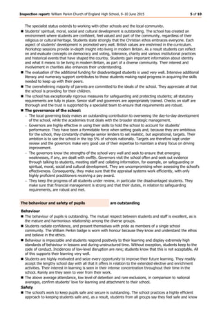 Inspection report: William Perkin Church of England High School, 9–10 June 2015 5 of 10
The specialist status extends to working with other schools and the local community.
 Students’ spiritual, moral, social and cultural development is outstanding. The school has created an
environment where students are confident, feel valued and part of the community, regardless of their
religious or cultural heritage. Students state strongly that the Christian ethos embraces everyone. Each
aspect of students’ development is promoted very well. British values are enshrined in the curriculum.
Workshop sessions provide in-depth insight into living in modern Britain. As a result students can reflect
on and evaluate concepts on democracy and voting, tolerance, charity and various institutional practices
and historical events that have shaped the country. Students gain important information about identity
and what it means to be living in modern Britain, as part of a diverse community. Their interest and
involvement in charities also enhances their understanding.
 The evaluation of the additional funding for disadvantaged students is used very well. Intensive additional
literacy and numeracy support contributes to these students making rapid progress in acquiring the skills
needed to keep up with their peers.
 The overwhelming majority of parents are committed to the ideals of the school. They appreciate all that
the school is providing for their children.
 The school has exceptionally rigorous measures for safeguarding and protecting students; all statutory
requirements are fully in place. Senior staff and governors are appropriately trained. Checks on staff are
thorough and the trust is supported by a specialist team to ensure that requirements are robust.
 The governance of the school:
The local governing body makes an outstanding contribution to overseeing the day-to-day development
of the school, while the academies trust deals with the broader strategic management.
Governors are highly effective in using their skills to hold the school to account for students’
performance. They have been a formidable force when setting goals and, because they are ambitious
for the school, they constantly challenge senior lenders to set realistic, but aspirational, targets. Their
ambition is to see the school in the top 5% of schools nationally. Targets are therefore kept under
review and the governors make very good use of their expertise to maintain a sharp focus on driving
improvement.
The governors know the strengths of the school very well and seek to ensure that emerging
weaknesses, if any, are dealt with swiftly. Governors visit the school often and seek out evidence
through talking to students, meeting staff and collating information, for example, on safeguarding or
spiritual, moral, social and cultural development. They are uncompromising when assessing the school’s
effectiveness. Consequently, they make sure that the appraisal systems work efficiently, with only
highly proficient practitioners receiving a pay award.
They keep the progress of all students under review, in particular the disadvantaged students. They
make sure that financial management is strong and that their duties, in relation to safeguarding
requirements, are robust and met.
The behaviour and safety of pupils are outstanding
Behaviour
 The behaviour of pupils is outstanding. The mutual respect between students and staff is excellent, as is
the mature and harmonious relationship among the diverse groups.
 Students radiate confidence, and present themselves with pride as members of a single school
community. The William Perkin badge is worn with honour because they know and understand the ethos
and believe in the ethics.
 Behaviour is impeccable and students respond positively to their learning and display extremely high
standards of behaviour in lessons and during unstructured time. Without exception, students keep to the
code of conduct. Incidences of low-level disruption are rare; students know that this is not acceptable. All
of this supports their learning very well.
 Students are highly motivated and seize every opportunity to improve their future learning. They readily
accept the lengthy school day with all that it offers in relation to the extended elective and enrichment
activities. Their interest in learning is seen in their intense concentration throughout their time in the
school. Rarely are they seen to veer from their work.
 The above average attendance, low level of detention and rare exclusions, in comparison to national
averages, confirm students’ love for learning and attachment to their school.
Safety
 The school’s work to keep pupils safe and secure is outstanding. The school practices a highly efficient
approach to keeping students safe and, as a result, students from all groups say they feel safe and know
 